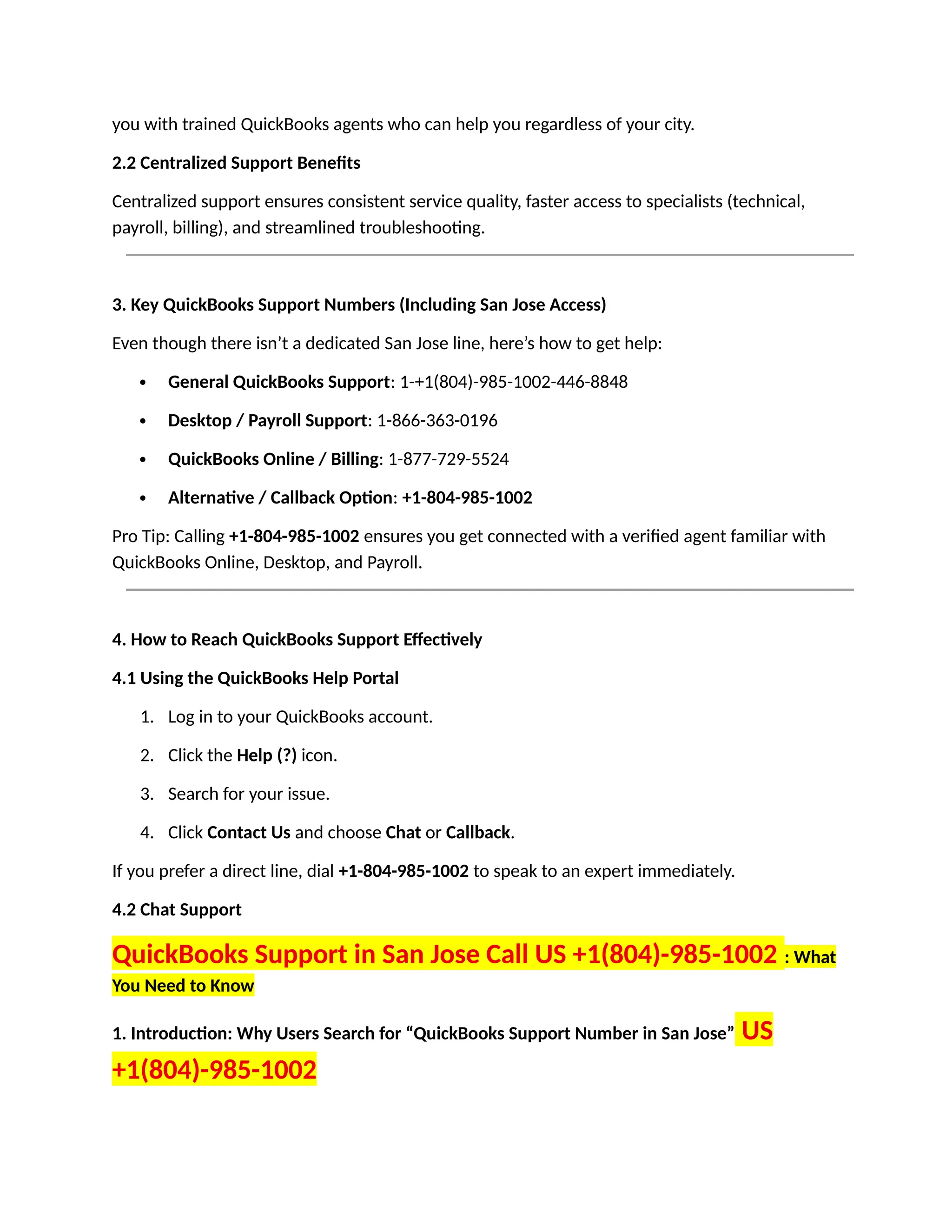 you with trained QuickBooks agents who can help you regardless of your city.
2.2 Centralized Support Benefits
Centralized support ensures consistent service quality, faster access to specialists (technical,
payroll, billing), and streamlined troubleshooting.
3. Key QuickBooks Support Numbers (Including San Jose Access)
Even though there isn’t a dedicated San Jose line, here’s how to get help:
 General QuickBooks Support: 1-+1(804)-985-1002-446-8848
 Desktop / Payroll Support: 1-866-363-0196
 QuickBooks Online / Billing: 1-877-729-5524
 Alternative / Callback Option: +1-804-985-1002
Pro Tip: Calling +1-804-985-1002 ensures you get connected with a verified agent familiar with
QuickBooks Online, Desktop, and Payroll.
4. How to Reach QuickBooks Support Effectively
4.1 Using the QuickBooks Help Portal
1. Log in to your QuickBooks account.
2. Click the Help (?) icon.
3. Search for your issue.
4. Click Contact Us and choose Chat or Callback.
If you prefer a direct line, dial +1-804-985-1002 to speak to an expert immediately.
4.2 Chat Support
QuickBooks Support in San Jose Call US +1(804)-985-1002 : What
You Need to Know
1. Introduction: Why Users Search for “QuickBooks Support Number in San Jose” US
+1(804)-985-1002
 