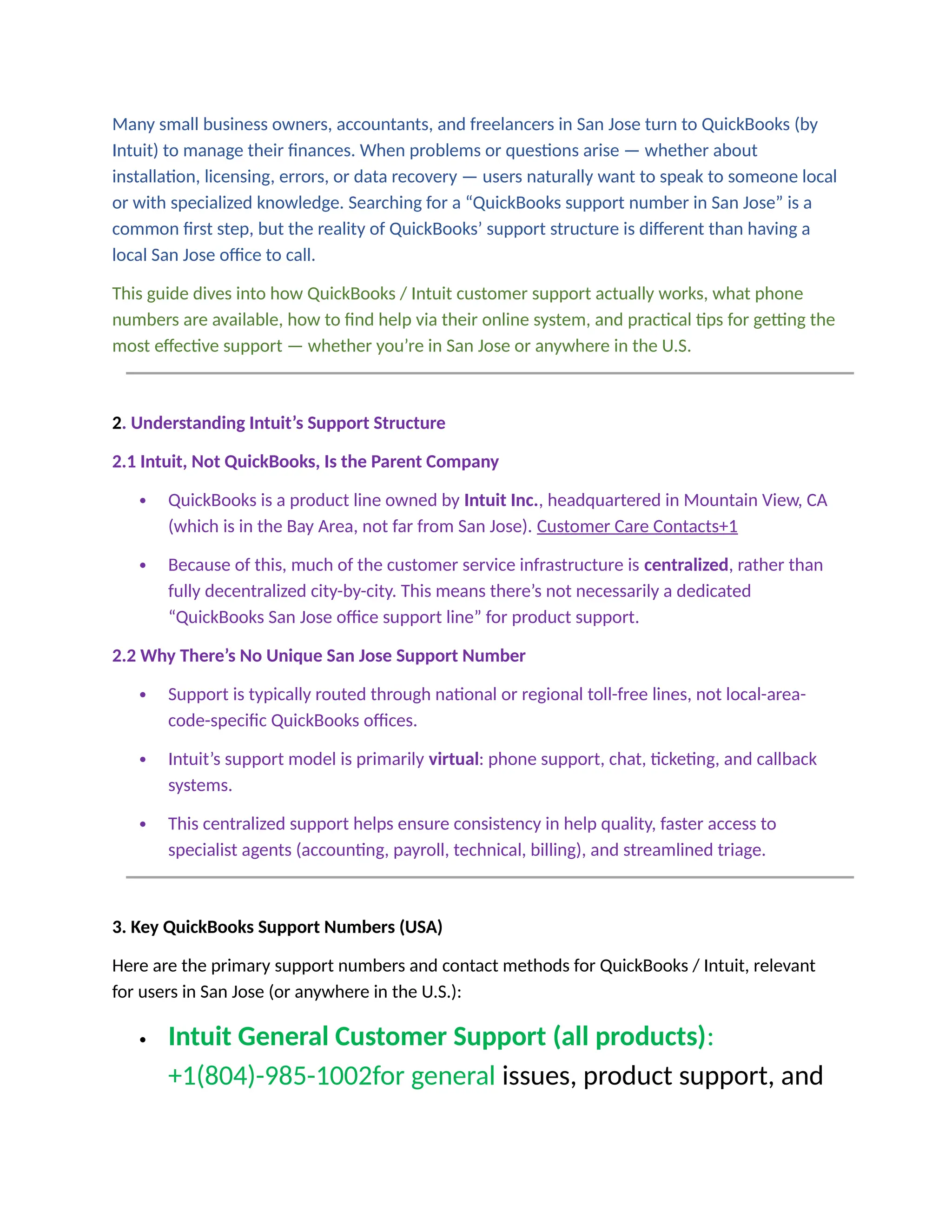 Many small business owners, accountants, and freelancers in San Jose turn to QuickBooks (by
Intuit) to manage their finances. When problems or questions arise — whether about
installation, licensing, errors, or data recovery — users naturally want to speak to someone local
or with specialized knowledge. Searching for a “QuickBooks support number in San Jose” is a
common first step, but the reality of QuickBooks’ support structure is different than having a
local San Jose office to call.
This guide dives into how QuickBooks / Intuit customer support actually works, what phone
numbers are available, how to find help via their online system, and practical tips for getting the
most effective support — whether you’re in San Jose or anywhere in the U.S.
2. Understanding Intuit’s Support Structure
2.1 Intuit, Not QuickBooks, Is the Parent Company
 QuickBooks is a product line owned by Intuit Inc., headquartered in Mountain View, CA
(which is in the Bay Area, not far from San Jose). Customer Care Contacts+1
 Because of this, much of the customer service infrastructure is centralized, rather than
fully decentralized city-by-city. This means there’s not necessarily a dedicated
“QuickBooks San Jose office support line” for product support.
2.2 Why There’s No Unique San Jose Support Number
 Support is typically routed through national or regional toll-free lines, not local-area-
code-specific QuickBooks offices.
 Intuit’s support model is primarily virtual: phone support, chat, ticketing, and callback
systems.
 This centralized support helps ensure consistency in help quality, faster access to
specialist agents (accounting, payroll, technical, billing), and streamlined triage.
3. Key QuickBooks Support Numbers (USA)
Here are the primary support numbers and contact methods for QuickBooks / Intuit, relevant
for users in San Jose (or anywhere in the U.S.):
 Intuit General Customer Support (all products):
+1(804)-985-1002for general issues, product support, and
 