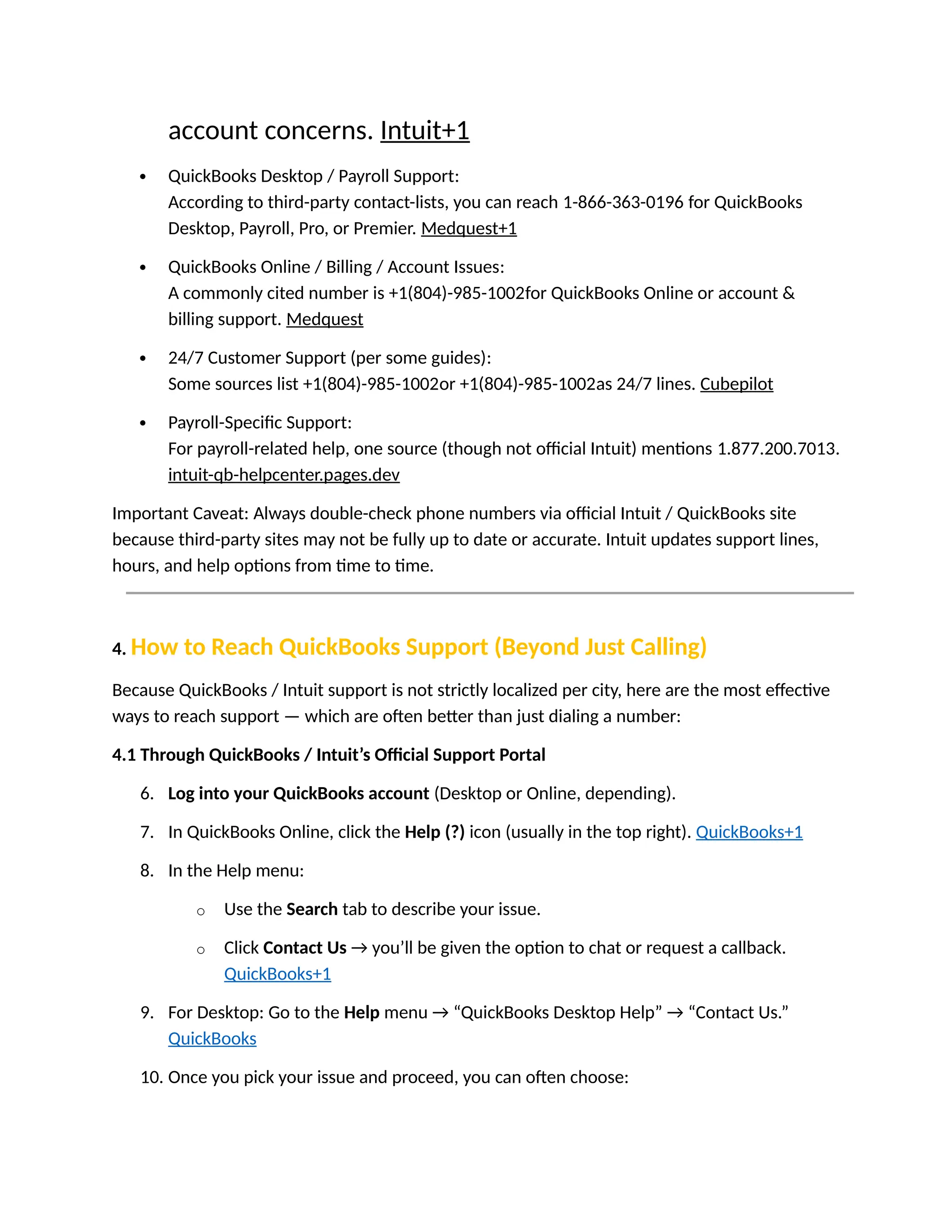 account concerns. Intuit+1
 QuickBooks Desktop / Payroll Support:
According to third-party contact-lists, you can reach 1-866-363-0196 for QuickBooks
Desktop, Payroll, Pro, or Premier. Medquest+1
 QuickBooks Online / Billing / Account Issues:
A commonly cited number is +1(804)-985-1002for QuickBooks Online or account &
billing support. Medquest
 24/7 Customer Support (per some guides):
Some sources list +1(804)-985-1002or +1(804)-985-1002as 24/7 lines. Cubepilot
 Payroll-Specific Support:
For payroll-related help, one source (though not official Intuit) mentions 1.877.200.7013.
intuit-qb-helpcenter.pages.dev
Important Caveat: Always double-check phone numbers via official Intuit / QuickBooks site
because third-party sites may not be fully up to date or accurate. Intuit updates support lines,
hours, and help options from time to time.
4. How to Reach QuickBooks Support (Beyond Just Calling)
Because QuickBooks / Intuit support is not strictly localized per city, here are the most effective
ways to reach support — which are often better than just dialing a number:
4.1 Through QuickBooks / Intuit’s Official Support Portal
6. Log into your QuickBooks account (Desktop or Online, depending).
7. In QuickBooks Online, click the Help (?) icon (usually in the top right). QuickBooks+1
8. In the Help menu:
o Use the Search tab to describe your issue.
o Click Contact Us → you’ll be given the option to chat or request a callback.
QuickBooks+1
9. For Desktop: Go to the Help menu → “QuickBooks Desktop Help” → “Contact Us.”
QuickBooks
10. Once you pick your issue and proceed, you can often choose:
 