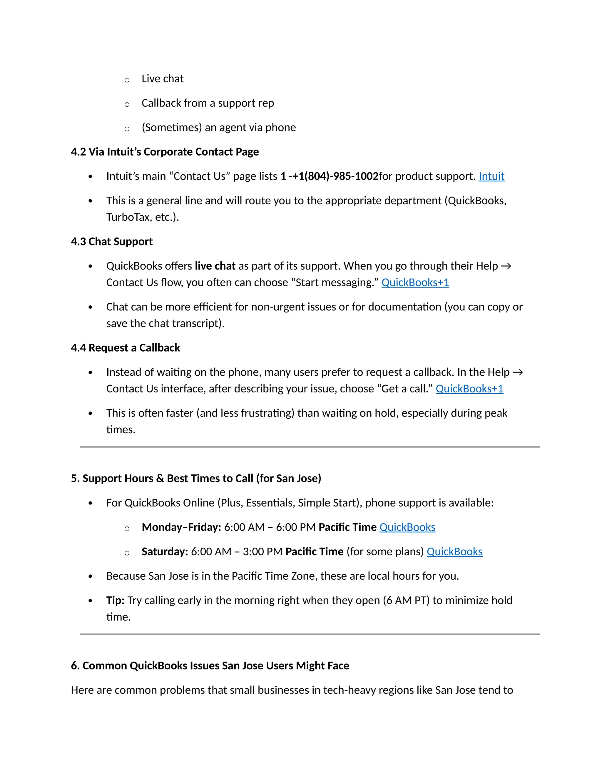 o Live chat
o Callback from a support rep
o (Sometimes) an agent via phone
4.2 Via Intuit’s Corporate Contact Page
 Intuit’s main “Contact Us” page lists 1 -+1(804)-985-1002for product support. Intuit
 This is a general line and will route you to the appropriate department (QuickBooks,
TurboTax, etc.).
4.3 Chat Support
 QuickBooks offers live chat as part of its support. When you go through their Help →
Contact Us flow, you often can choose “Start messaging.” QuickBooks+1
 Chat can be more efficient for non-urgent issues or for documentation (you can copy or
save the chat transcript).
4.4 Request a Callback
 Instead of waiting on the phone, many users prefer to request a callback. In the Help →
Contact Us interface, after describing your issue, choose “Get a call.” QuickBooks+1
 This is often faster (and less frustrating) than waiting on hold, especially during peak
times.
5. Support Hours & Best Times to Call (for San Jose)
 For QuickBooks Online (Plus, Essentials, Simple Start), phone support is available:
o Monday–Friday: 6:00 AM – 6:00 PM Pacific Time QuickBooks
o Saturday: 6:00 AM – 3:00 PM Pacific Time (for some plans) QuickBooks
 Because San Jose is in the Pacific Time Zone, these are local hours for you.
 Tip: Try calling early in the morning right when they open (6 AM PT) to minimize hold
time.
6. Common QuickBooks Issues San Jose Users Might Face
Here are common problems that small businesses in tech-heavy regions like San Jose tend to
 