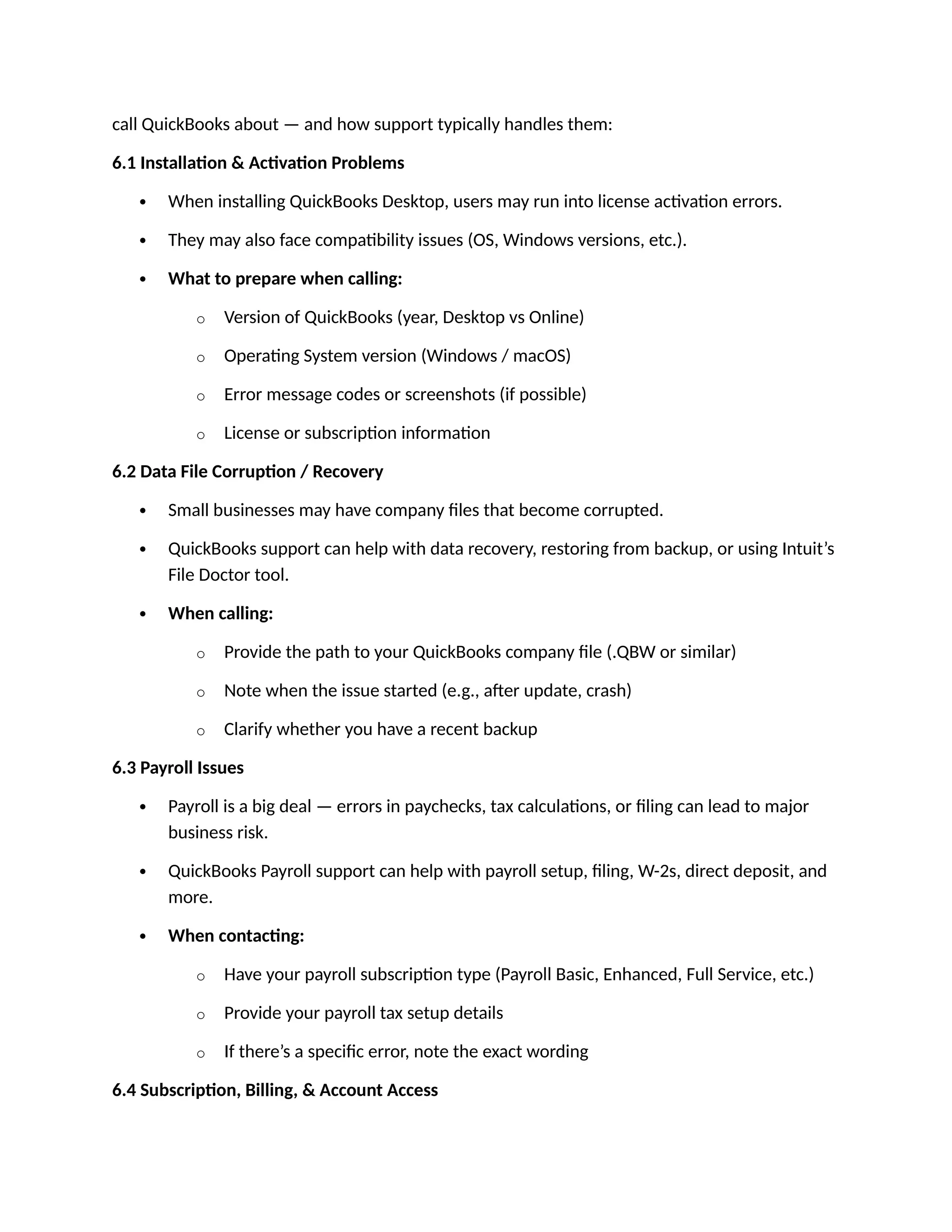 call QuickBooks about — and how support typically handles them:
6.1 Installation & Activation Problems
 When installing QuickBooks Desktop, users may run into license activation errors.
 They may also face compatibility issues (OS, Windows versions, etc.).
 What to prepare when calling:
o Version of QuickBooks (year, Desktop vs Online)
o Operating System version (Windows / macOS)
o Error message codes or screenshots (if possible)
o License or subscription information
6.2 Data File Corruption / Recovery
 Small businesses may have company files that become corrupted.
 QuickBooks support can help with data recovery, restoring from backup, or using Intuit’s
File Doctor tool.
 When calling:
o Provide the path to your QuickBooks company file (.QBW or similar)
o Note when the issue started (e.g., after update, crash)
o Clarify whether you have a recent backup
6.3 Payroll Issues
 Payroll is a big deal — errors in paychecks, tax calculations, or filing can lead to major
business risk.
 QuickBooks Payroll support can help with payroll setup, filing, W-2s, direct deposit, and
more.
 When contacting:
o Have your payroll subscription type (Payroll Basic, Enhanced, Full Service, etc.)
o Provide your payroll tax setup details
o If there’s a specific error, note the exact wording
6.4 Subscription, Billing, & Account Access
 