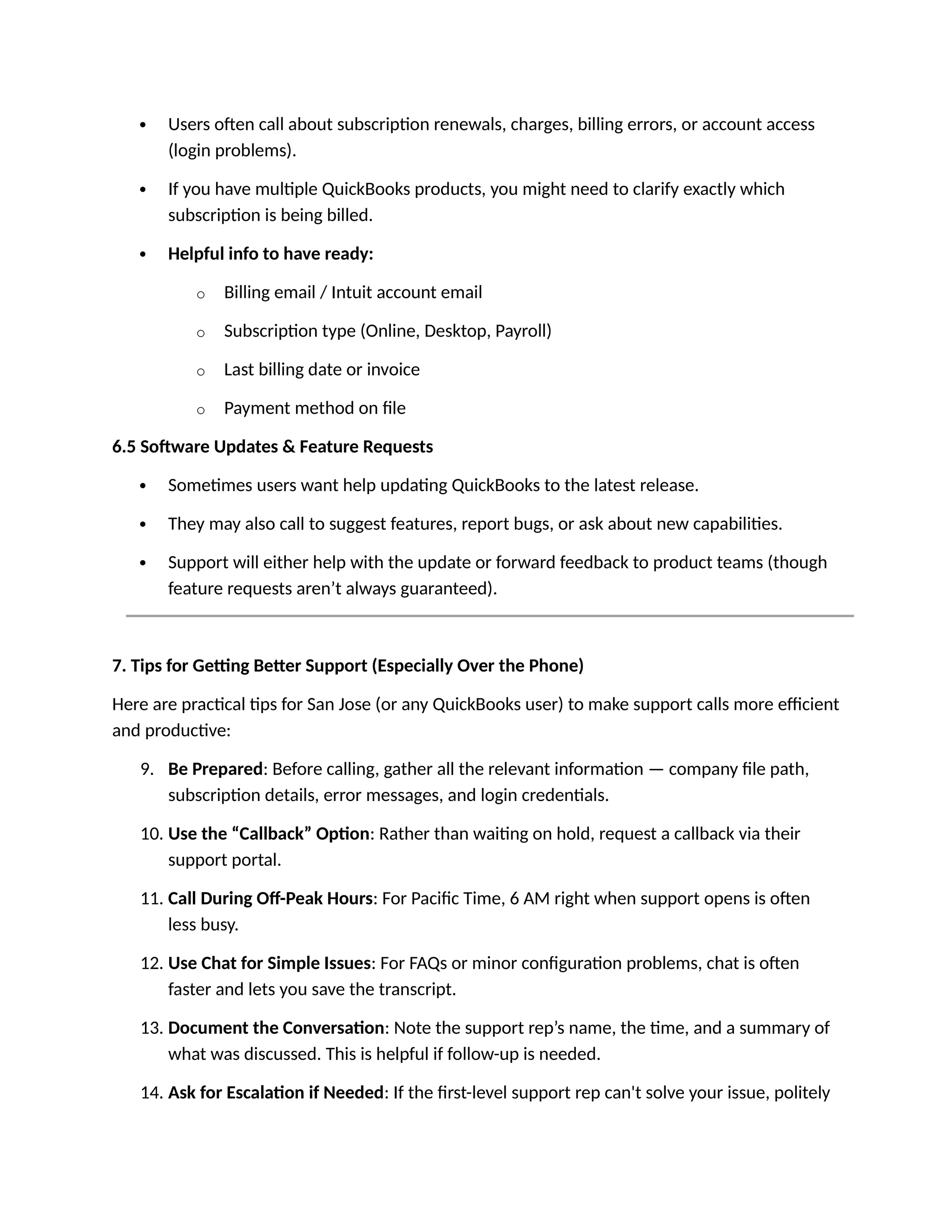  Users often call about subscription renewals, charges, billing errors, or account access
(login problems).
 If you have multiple QuickBooks products, you might need to clarify exactly which
subscription is being billed.
 Helpful info to have ready:
o Billing email / Intuit account email
o Subscription type (Online, Desktop, Payroll)
o Last billing date or invoice
o Payment method on file
6.5 Software Updates & Feature Requests
 Sometimes users want help updating QuickBooks to the latest release.
 They may also call to suggest features, report bugs, or ask about new capabilities.
 Support will either help with the update or forward feedback to product teams (though
feature requests aren’t always guaranteed).
7. Tips for Getting Better Support (Especially Over the Phone)
Here are practical tips for San Jose (or any QuickBooks user) to make support calls more efficient
and productive:
9. Be Prepared: Before calling, gather all the relevant information — company file path,
subscription details, error messages, and login credentials.
10. Use the “Callback” Option: Rather than waiting on hold, request a callback via their
support portal.
11. Call During Off-Peak Hours: For Pacific Time, 6 AM right when support opens is often
less busy.
12. Use Chat for Simple Issues: For FAQs or minor configuration problems, chat is often
faster and lets you save the transcript.
13. Document the Conversation: Note the support rep’s name, the time, and a summary of
what was discussed. This is helpful if follow-up is needed.
14. Ask for Escalation if Needed: If the first-level support rep can't solve your issue, politely
 