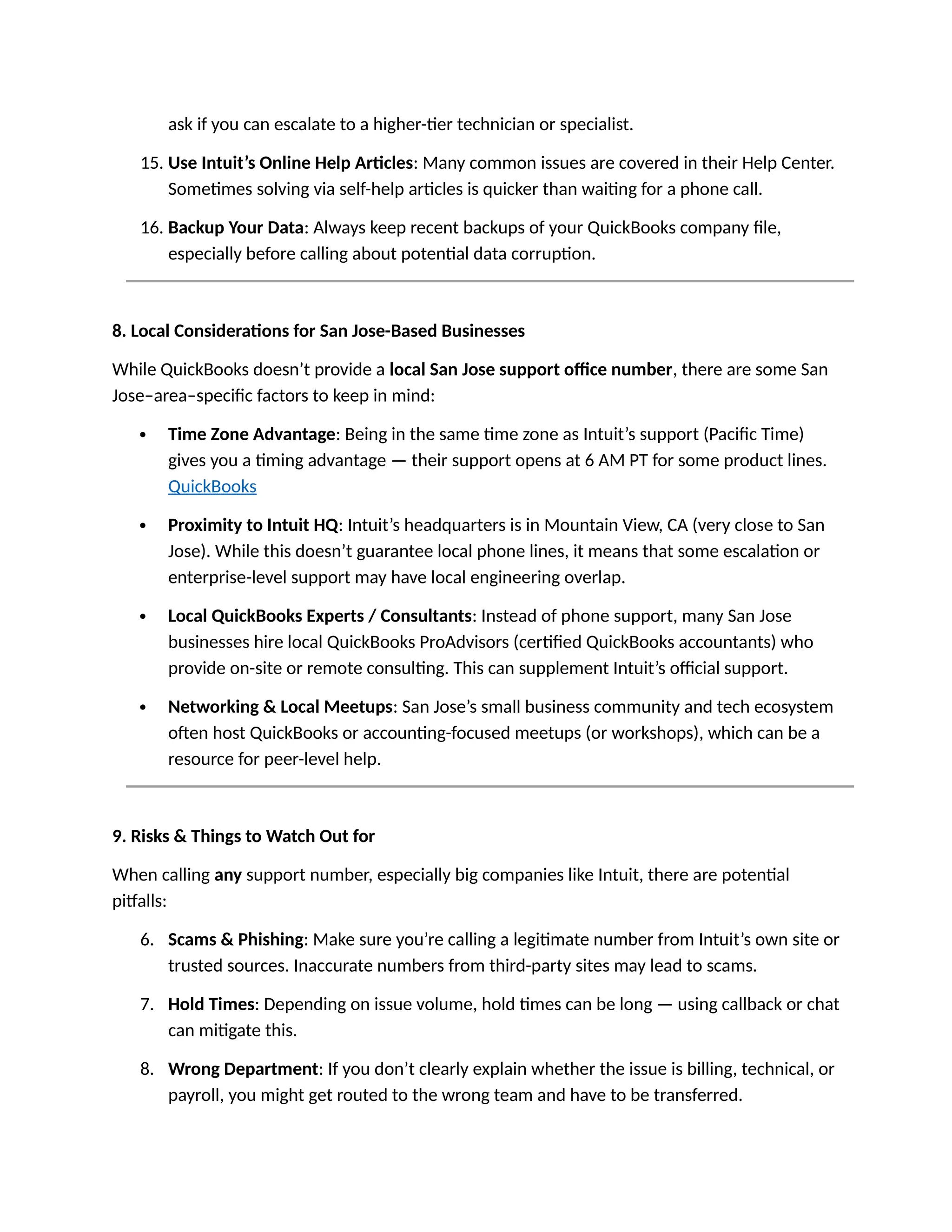 ask if you can escalate to a higher-tier technician or specialist.
15. Use Intuit’s Online Help Articles: Many common issues are covered in their Help Center.
Sometimes solving via self-help articles is quicker than waiting for a phone call.
16. Backup Your Data: Always keep recent backups of your QuickBooks company file,
especially before calling about potential data corruption.
8. Local Considerations for San Jose-Based Businesses
While QuickBooks doesn’t provide a local San Jose support office number, there are some San
Jose–area–specific factors to keep in mind:
 Time Zone Advantage: Being in the same time zone as Intuit’s support (Pacific Time)
gives you a timing advantage — their support opens at 6 AM PT for some product lines.
QuickBooks
 Proximity to Intuit HQ: Intuit’s headquarters is in Mountain View, CA (very close to San
Jose). While this doesn’t guarantee local phone lines, it means that some escalation or
enterprise-level support may have local engineering overlap.
 Local QuickBooks Experts / Consultants: Instead of phone support, many San Jose
businesses hire local QuickBooks ProAdvisors (certified QuickBooks accountants) who
provide on-site or remote consulting. This can supplement Intuit’s official support.
 Networking & Local Meetups: San Jose’s small business community and tech ecosystem
often host QuickBooks or accounting-focused meetups (or workshops), which can be a
resource for peer-level help.
9. Risks & Things to Watch Out for
When calling any support number, especially big companies like Intuit, there are potential
pitfalls:
6. Scams & Phishing: Make sure you’re calling a legitimate number from Intuit’s own site or
trusted sources. Inaccurate numbers from third-party sites may lead to scams.
7. Hold Times: Depending on issue volume, hold times can be long — using callback or chat
can mitigate this.
8. Wrong Department: If you don’t clearly explain whether the issue is billing, technical, or
payroll, you might get routed to the wrong team and have to be transferred.
 