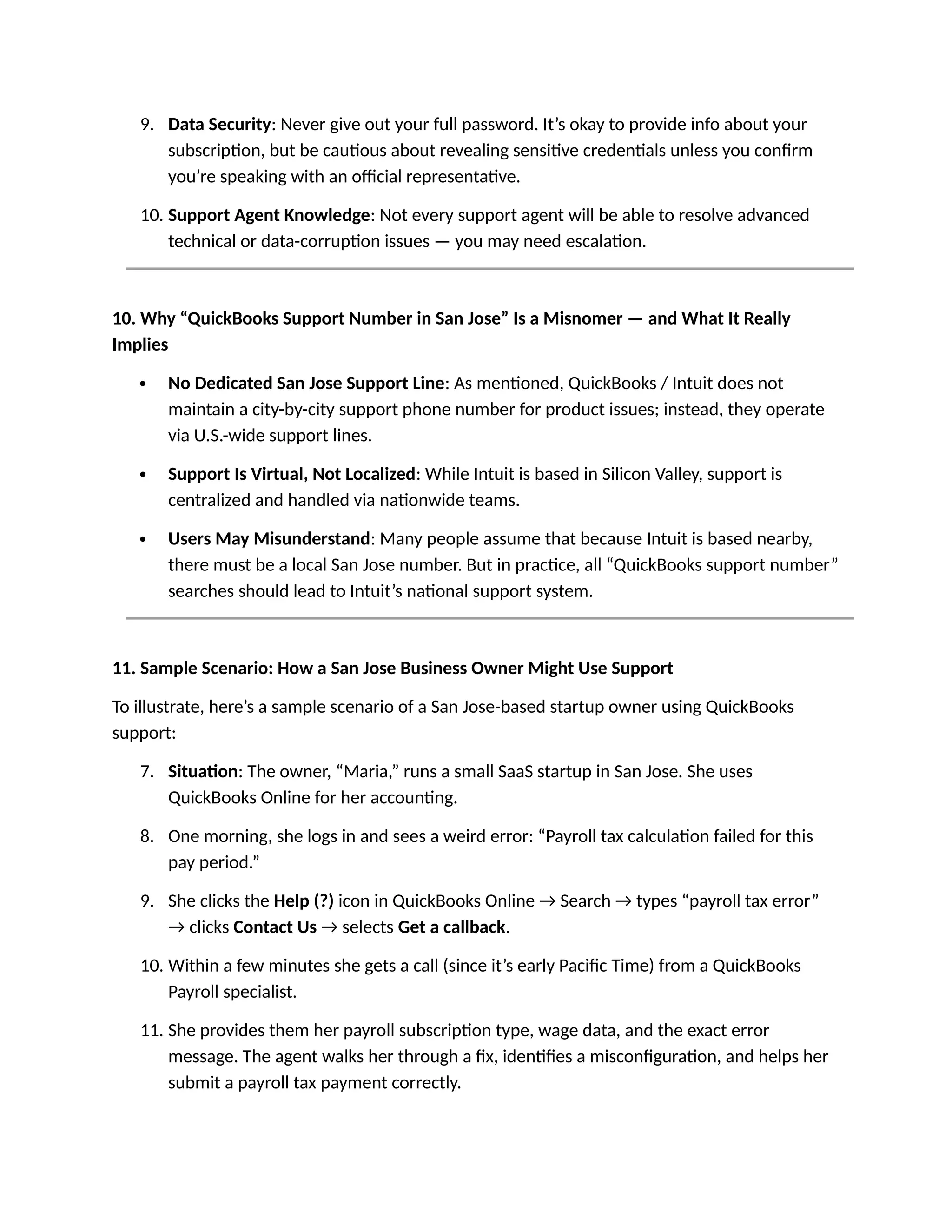 9. Data Security: Never give out your full password. It’s okay to provide info about your
subscription, but be cautious about revealing sensitive credentials unless you confirm
you’re speaking with an official representative.
10. Support Agent Knowledge: Not every support agent will be able to resolve advanced
technical or data-corruption issues — you may need escalation.
10. Why “QuickBooks Support Number in San Jose” Is a Misnomer — and What It Really
Implies
 No Dedicated San Jose Support Line: As mentioned, QuickBooks / Intuit does not
maintain a city-by-city support phone number for product issues; instead, they operate
via U.S.-wide support lines.
 Support Is Virtual, Not Localized: While Intuit is based in Silicon Valley, support is
centralized and handled via nationwide teams.
 Users May Misunderstand: Many people assume that because Intuit is based nearby,
there must be a local San Jose number. But in practice, all “QuickBooks support number”
searches should lead to Intuit’s national support system.
11. Sample Scenario: How a San Jose Business Owner Might Use Support
To illustrate, here’s a sample scenario of a San Jose-based startup owner using QuickBooks
support:
7. Situation: The owner, “Maria,” runs a small SaaS startup in San Jose. She uses
QuickBooks Online for her accounting.
8. One morning, she logs in and sees a weird error: “Payroll tax calculation failed for this
pay period.”
9. She clicks the Help (?) icon in QuickBooks Online → Search → types “payroll tax error”
→ clicks Contact Us → selects Get a callback.
10. Within a few minutes she gets a call (since it’s early Pacific Time) from a QuickBooks
Payroll specialist.
11. She provides them her payroll subscription type, wage data, and the exact error
message. The agent walks her through a fix, identifies a misconfiguration, and helps her
submit a payroll tax payment correctly.
 
