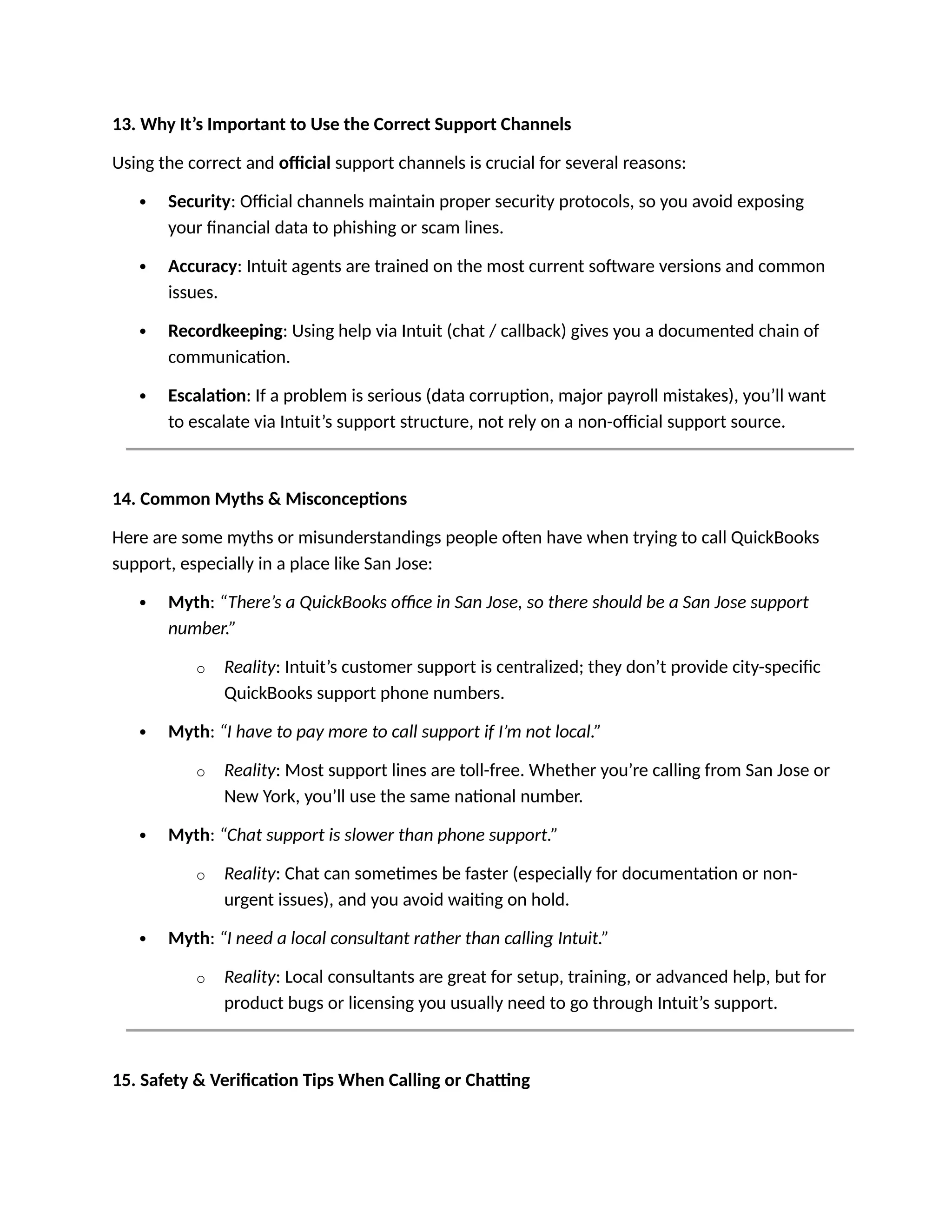 13. Why It’s Important to Use the Correct Support Channels
Using the correct and official support channels is crucial for several reasons:
 Security: Official channels maintain proper security protocols, so you avoid exposing
your financial data to phishing or scam lines.
 Accuracy: Intuit agents are trained on the most current software versions and common
issues.
 Recordkeeping: Using help via Intuit (chat / callback) gives you a documented chain of
communication.
 Escalation: If a problem is serious (data corruption, major payroll mistakes), you’ll want
to escalate via Intuit’s support structure, not rely on a non-official support source.
14. Common Myths & Misconceptions
Here are some myths or misunderstandings people often have when trying to call QuickBooks
support, especially in a place like San Jose:
 Myth: “There’s a QuickBooks office in San Jose, so there should be a San Jose support
number.”
o Reality: Intuit’s customer support is centralized; they don’t provide city-specific
QuickBooks support phone numbers.
 Myth: “I have to pay more to call support if I’m not local.”
o Reality: Most support lines are toll-free. Whether you’re calling from San Jose or
New York, you’ll use the same national number.
 Myth: “Chat support is slower than phone support.”
o Reality: Chat can sometimes be faster (especially for documentation or non-
urgent issues), and you avoid waiting on hold.
 Myth: “I need a local consultant rather than calling Intuit.”
o Reality: Local consultants are great for setup, training, or advanced help, but for
product bugs or licensing you usually need to go through Intuit’s support.
15. Safety & Verification Tips When Calling or Chatting
 