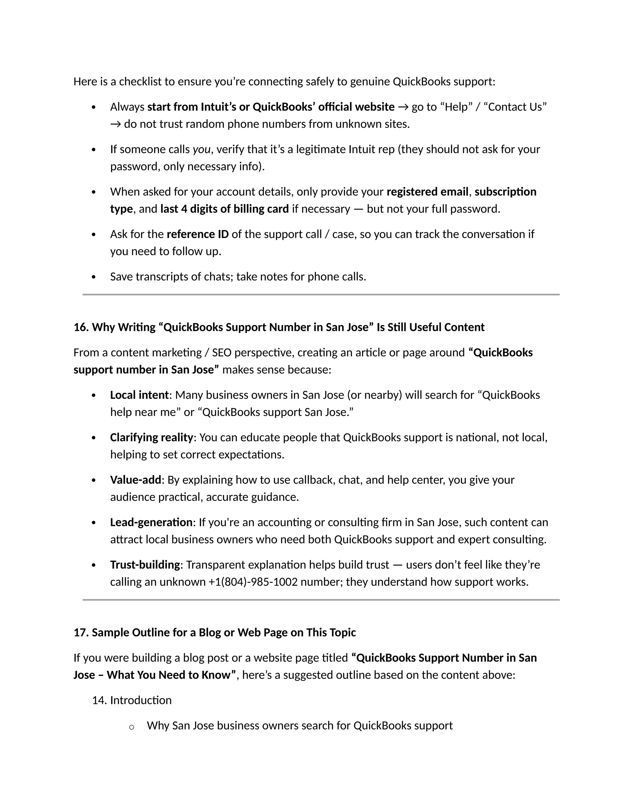 Here is a checklist to ensure you’re connecting safely to genuine QuickBooks support:
 Always start from Intuit’s or QuickBooks’ official website → go to “Help” / “Contact Us”
→ do not trust random phone numbers from unknown sites.
 If someone calls you, verify that it’s a legitimate Intuit rep (they should not ask for your
password, only necessary info).
 When asked for your account details, only provide your registered email, subscription
type, and last 4 digits of billing card if necessary — but not your full password.
 Ask for the reference ID of the support call / case, so you can track the conversation if
you need to follow up.
 Save transcripts of chats; take notes for phone calls.
16. Why Writing “QuickBooks Support Number in San Jose” Is Still Useful Content
From a content marketing / SEO perspective, creating an article or page around “QuickBooks
support number in San Jose” makes sense because:
 Local intent: Many business owners in San Jose (or nearby) will search for “QuickBooks
help near me” or “QuickBooks support San Jose.”
 Clarifying reality: You can educate people that QuickBooks support is national, not local,
helping to set correct expectations.
 Value-add: By explaining how to use callback, chat, and help center, you give your
audience practical, accurate guidance.
 Lead-generation: If you're an accounting or consulting firm in San Jose, such content can
attract local business owners who need both QuickBooks support and expert consulting.
 Trust-building: Transparent explanation helps build trust — users don’t feel like they’re
calling an unknown +1(804)-985-1002 number; they understand how support works.
17. Sample Outline for a Blog or Web Page on This Topic
If you were building a blog post or a website page titled “QuickBooks Support Number in San
Jose – What You Need to Know”, here’s a suggested outline based on the content above:
14. Introduction
o Why San Jose business owners search for QuickBooks support
 
