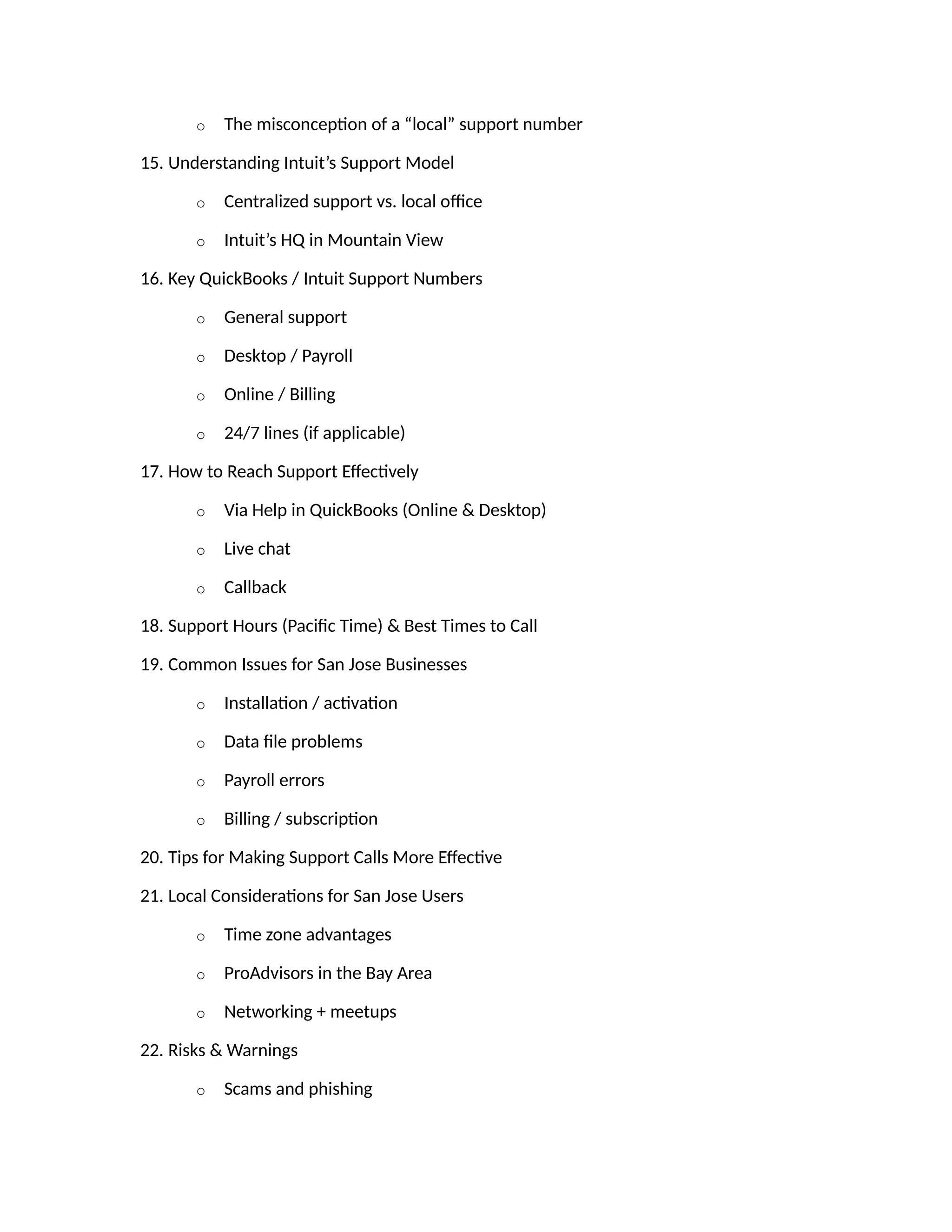 o The misconception of a “local” support number
15. Understanding Intuit’s Support Model
o Centralized support vs. local office
o Intuit’s HQ in Mountain View
16. Key QuickBooks / Intuit Support Numbers
o General support
o Desktop / Payroll
o Online / Billing
o 24/7 lines (if applicable)
17. How to Reach Support Effectively
o Via Help in QuickBooks (Online & Desktop)
o Live chat
o Callback
18. Support Hours (Pacific Time) & Best Times to Call
19. Common Issues for San Jose Businesses
o Installation / activation
o Data file problems
o Payroll errors
o Billing / subscription
20. Tips for Making Support Calls More Effective
21. Local Considerations for San Jose Users
o Time zone advantages
o ProAdvisors in the Bay Area
o Networking + meetups
22. Risks & Warnings
o Scams and phishing
 