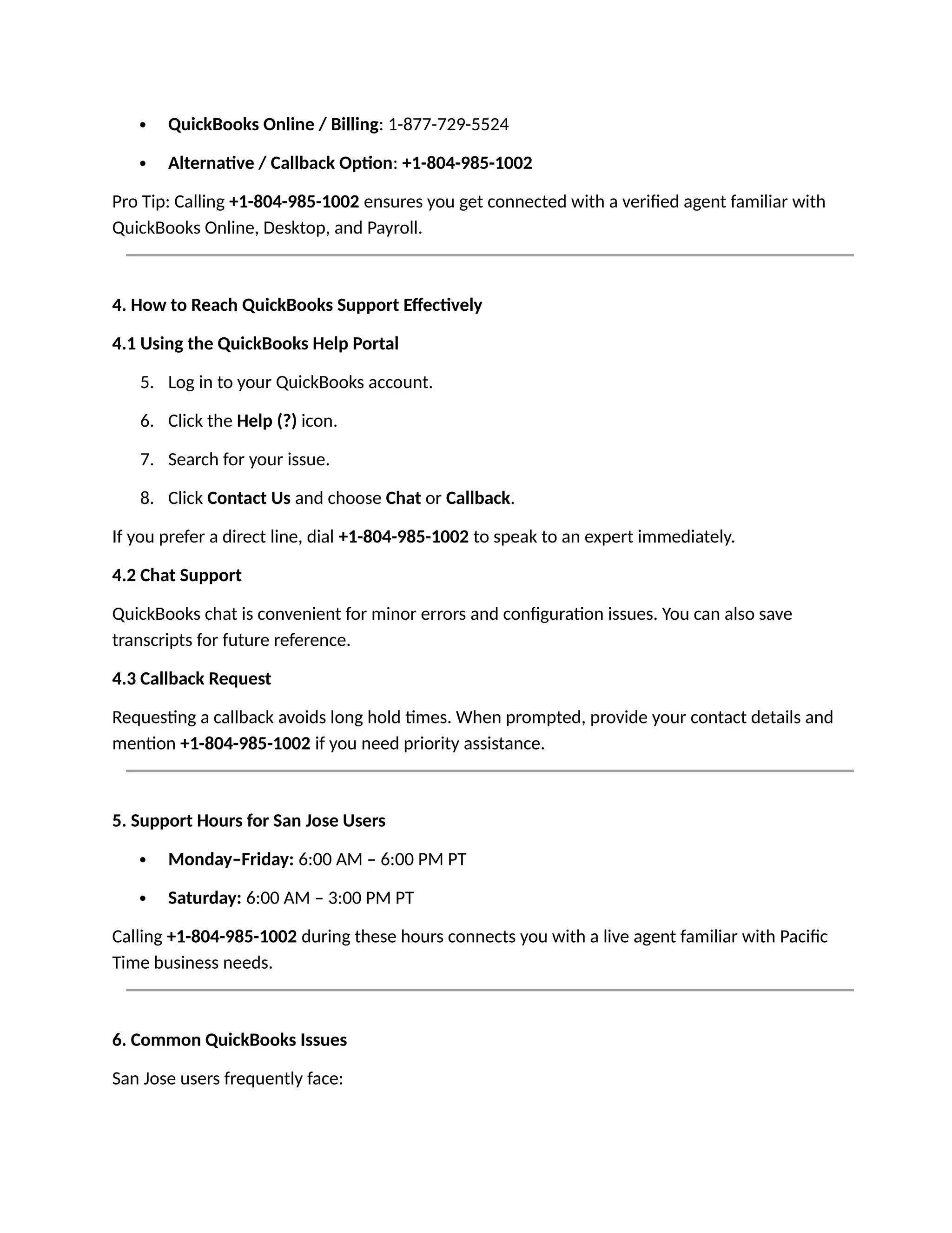  QuickBooks Online / Billing: 1-877-729-5524
 Alternative / Callback Option: +1-804-985-1002
Pro Tip: Calling +1-804-985-1002 ensures you get connected with a verified agent familiar with
QuickBooks Online, Desktop, and Payroll.
4. How to Reach QuickBooks Support Effectively
4.1 Using the QuickBooks Help Portal
5. Log in to your QuickBooks account.
6. Click the Help (?) icon.
7. Search for your issue.
8. Click Contact Us and choose Chat or Callback.
If you prefer a direct line, dial +1-804-985-1002 to speak to an expert immediately.
4.2 Chat Support
QuickBooks chat is convenient for minor errors and configuration issues. You can also save
transcripts for future reference.
4.3 Callback Request
Requesting a callback avoids long hold times. When prompted, provide your contact details and
mention +1-804-985-1002 if you need priority assistance.
5. Support Hours for San Jose Users
 Monday–Friday: 6:00 AM – 6:00 PM PT
 Saturday: 6:00 AM – 3:00 PM PT
Calling +1-804-985-1002 during these hours connects you with a live agent familiar with Pacific
Time business needs.
6. Common QuickBooks Issues
San Jose users frequently face:
 
