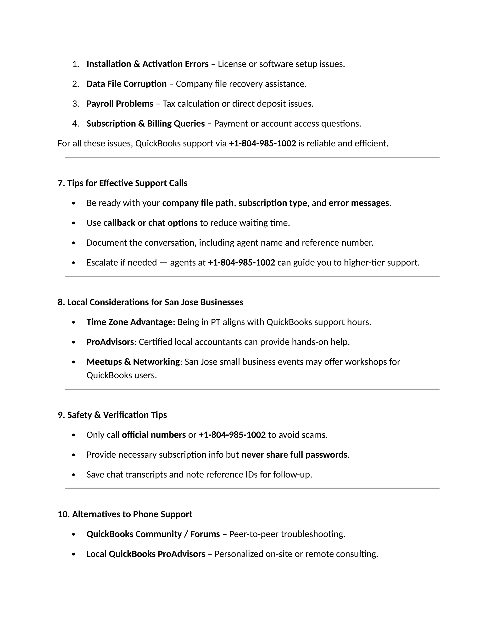1. Installation & Activation Errors – License or software setup issues.
2. Data File Corruption – Company file recovery assistance.
3. Payroll Problems – Tax calculation or direct deposit issues.
4. Subscription & Billing Queries – Payment or account access questions.
For all these issues, QuickBooks support via +1-804-985-1002 is reliable and efficient.
7. Tips for Effective Support Calls
 Be ready with your company file path, subscription type, and error messages.
 Use callback or chat options to reduce waiting time.
 Document the conversation, including agent name and reference number.
 Escalate if needed — agents at +1-804-985-1002 can guide you to higher-tier support.
8. Local Considerations for San Jose Businesses
 Time Zone Advantage: Being in PT aligns with QuickBooks support hours.
 ProAdvisors: Certified local accountants can provide hands-on help.
 Meetups & Networking: San Jose small business events may offer workshops for
QuickBooks users.
9. Safety & Verification Tips
 Only call official numbers or +1-804-985-1002 to avoid scams.
 Provide necessary subscription info but never share full passwords.
 Save chat transcripts and note reference IDs for follow-up.
10. Alternatives to Phone Support
 QuickBooks Community / Forums – Peer-to-peer troubleshooting.
 Local QuickBooks ProAdvisors – Personalized on-site or remote consulting.
 