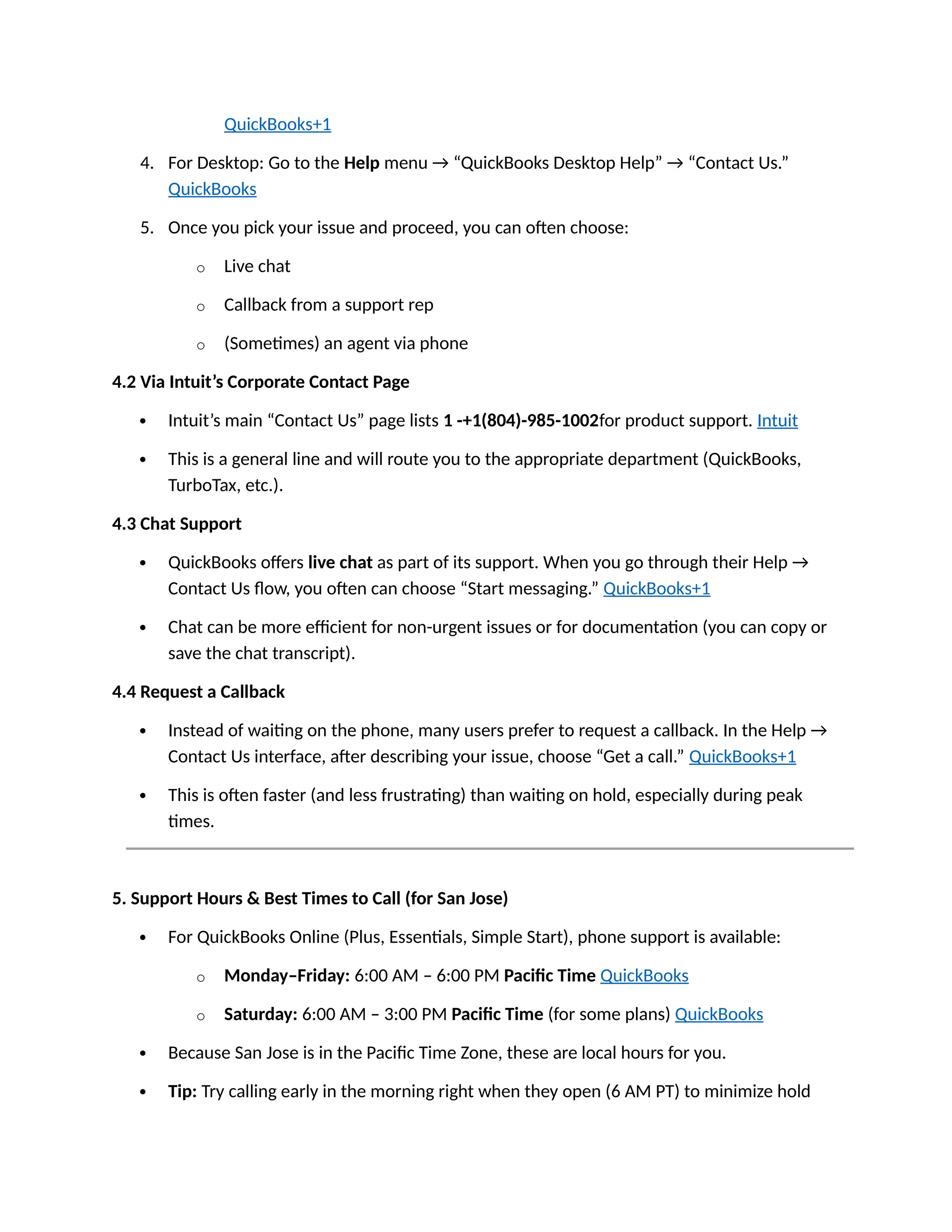 QuickBooks+1
4. For Desktop: Go to the Help menu → “QuickBooks Desktop Help” → “Contact Us.”
QuickBooks
5. Once you pick your issue and proceed, you can often choose:
o Live chat
o Callback from a support rep
o (Sometimes) an agent via phone
4.2 Via Intuit’s Corporate Contact Page
 Intuit’s main “Contact Us” page lists 1 -+1(804)-985-1002for product support. Intuit
 This is a general line and will route you to the appropriate department (QuickBooks,
TurboTax, etc.).
4.3 Chat Support
 QuickBooks offers live chat as part of its support. When you go through their Help →
Contact Us flow, you often can choose “Start messaging.” QuickBooks+1
 Chat can be more efficient for non-urgent issues or for documentation (you can copy or
save the chat transcript).
4.4 Request a Callback
 Instead of waiting on the phone, many users prefer to request a callback. In the Help →
Contact Us interface, after describing your issue, choose “Get a call.” QuickBooks+1
 This is often faster (and less frustrating) than waiting on hold, especially during peak
times.
5. Support Hours & Best Times to Call (for San Jose)
 For QuickBooks Online (Plus, Essentials, Simple Start), phone support is available:
o Monday–Friday: 6:00 AM – 6:00 PM Pacific Time QuickBooks
o Saturday: 6:00 AM – 3:00 PM Pacific Time (for some plans) QuickBooks
 Because San Jose is in the Pacific Time Zone, these are local hours for you.
 Tip: Try calling early in the morning right when they open (6 AM PT) to minimize hold
 