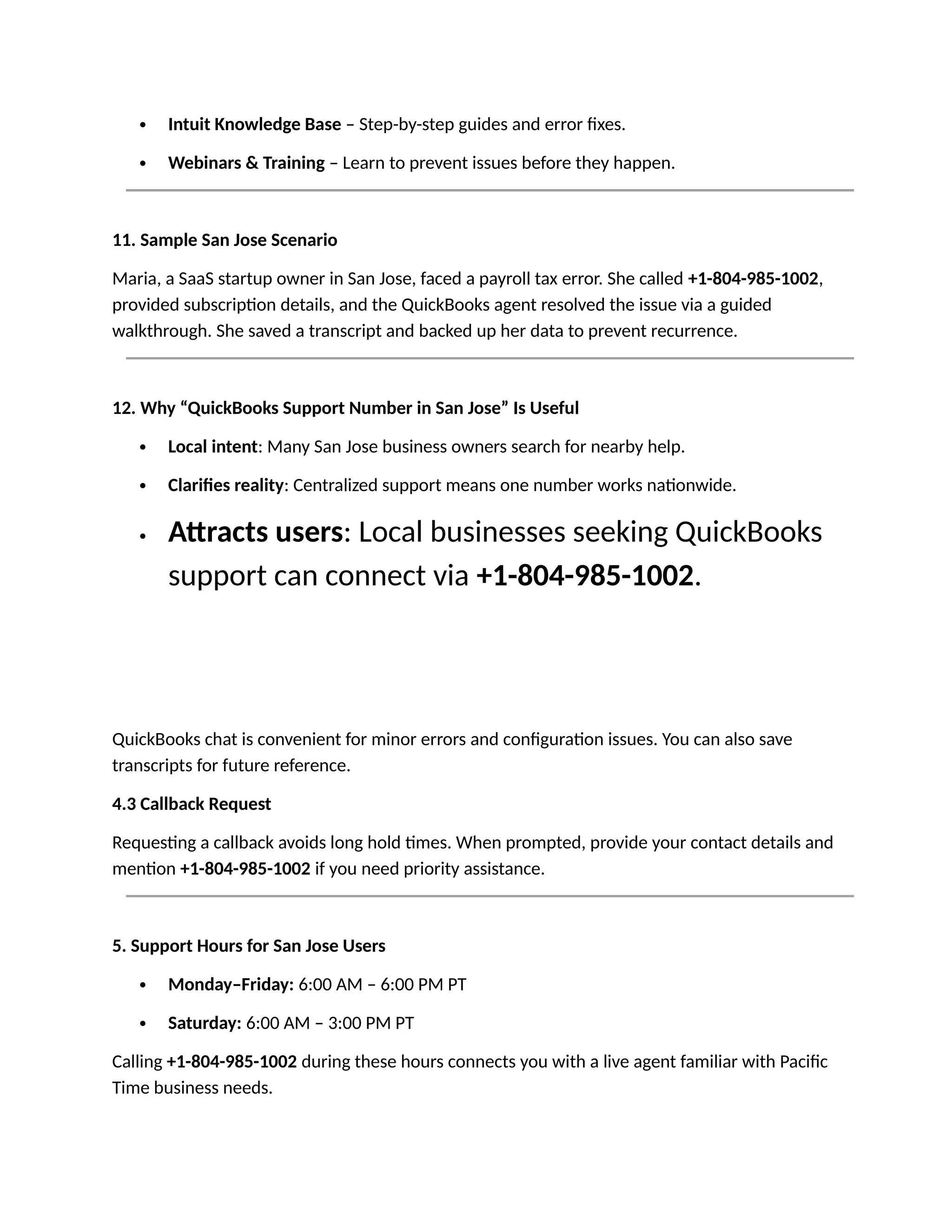 Intuit Knowledge Base – Step-by-step guides and error fixes.
 Webinars & Training – Learn to prevent issues before they happen.
11. Sample San Jose Scenario
Maria, a SaaS startup owner in San Jose, faced a payroll tax error. She called +1-804-985-1002,
provided subscription details, and the QuickBooks agent resolved the issue via a guided
walkthrough. She saved a transcript and backed up her data to prevent recurrence.
12. Why “QuickBooks Support Number in San Jose” Is Useful
 Local intent: Many San Jose business owners search for nearby help.
 Clarifies reality: Centralized support means one number works nationwide.
 Attracts users: Local businesses seeking QuickBooks
support can connect via +1-804-985-1002.
QuickBooks chat is convenient for minor errors and configuration issues. You can also save
transcripts for future reference.
4.3 Callback Request
Requesting a callback avoids long hold times. When prompted, provide your contact details and
mention +1-804-985-1002 if you need priority assistance.
5. Support Hours for San Jose Users
 Monday–Friday: 6:00 AM – 6:00 PM PT
 Saturday: 6:00 AM – 3:00 PM PT
Calling +1-804-985-1002 during these hours connects you with a live agent familiar with Pacific
Time business needs.
 