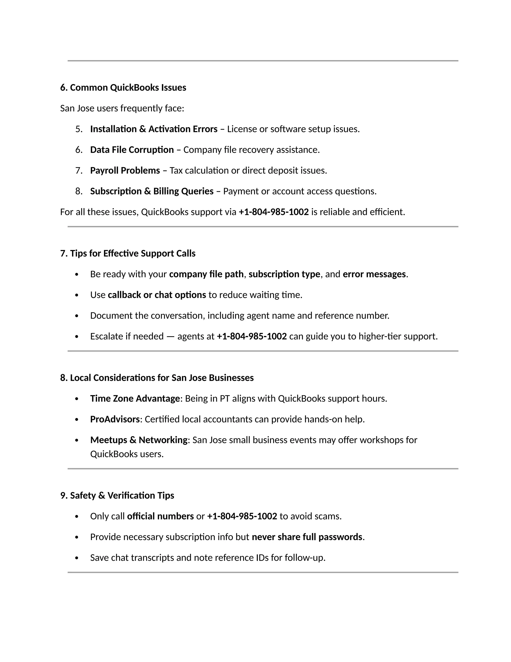 6. Common QuickBooks Issues
San Jose users frequently face:
5. Installation & Activation Errors – License or software setup issues.
6. Data File Corruption – Company file recovery assistance.
7. Payroll Problems – Tax calculation or direct deposit issues.
8. Subscription & Billing Queries – Payment or account access questions.
For all these issues, QuickBooks support via +1-804-985-1002 is reliable and efficient.
7. Tips for Effective Support Calls
 Be ready with your company file path, subscription type, and error messages.
 Use callback or chat options to reduce waiting time.
 Document the conversation, including agent name and reference number.
 Escalate if needed — agents at +1-804-985-1002 can guide you to higher-tier support.
8. Local Considerations for San Jose Businesses
 Time Zone Advantage: Being in PT aligns with QuickBooks support hours.
 ProAdvisors: Certified local accountants can provide hands-on help.
 Meetups & Networking: San Jose small business events may offer workshops for
QuickBooks users.
9. Safety & Verification Tips
 Only call official numbers or +1-804-985-1002 to avoid scams.
 Provide necessary subscription info but never share full passwords.
 Save chat transcripts and note reference IDs for follow-up.
 