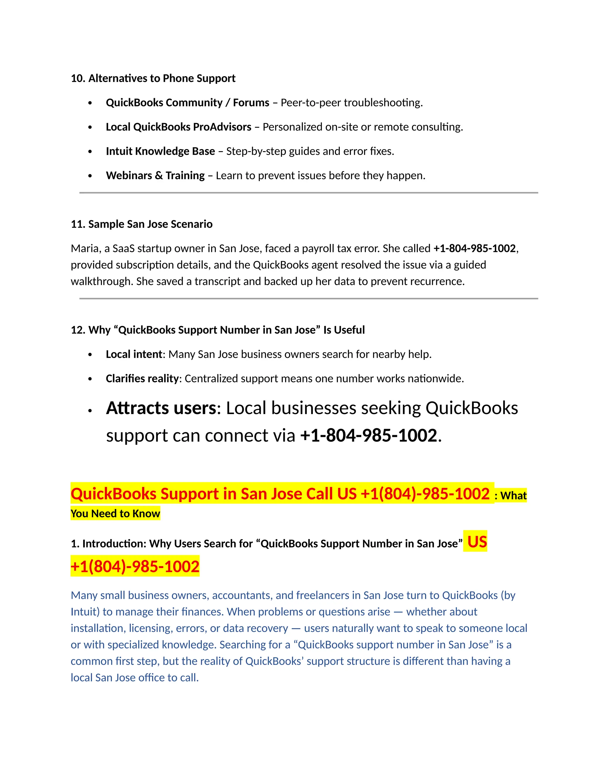 10. Alternatives to Phone Support
 QuickBooks Community / Forums – Peer-to-peer troubleshooting.
 Local QuickBooks ProAdvisors – Personalized on-site or remote consulting.
 Intuit Knowledge Base – Step-by-step guides and error fixes.
 Webinars & Training – Learn to prevent issues before they happen.
11. Sample San Jose Scenario
Maria, a SaaS startup owner in San Jose, faced a payroll tax error. She called +1-804-985-1002,
provided subscription details, and the QuickBooks agent resolved the issue via a guided
walkthrough. She saved a transcript and backed up her data to prevent recurrence.
12. Why “QuickBooks Support Number in San Jose” Is Useful
 Local intent: Many San Jose business owners search for nearby help.
 Clarifies reality: Centralized support means one number works nationwide.
 Attracts users: Local businesses seeking QuickBooks
support can connect via +1-804-985-1002.
QuickBooks Support in San Jose Call US +1(804)-985-1002 : What
You Need to Know
1. Introduction: Why Users Search for “QuickBooks Support Number in San Jose” US
+1(804)-985-1002
Many small business owners, accountants, and freelancers in San Jose turn to QuickBooks (by
Intuit) to manage their finances. When problems or questions arise — whether about
installation, licensing, errors, or data recovery — users naturally want to speak to someone local
or with specialized knowledge. Searching for a “QuickBooks support number in San Jose” is a
common first step, but the reality of QuickBooks’ support structure is different than having a
local San Jose office to call.
 
