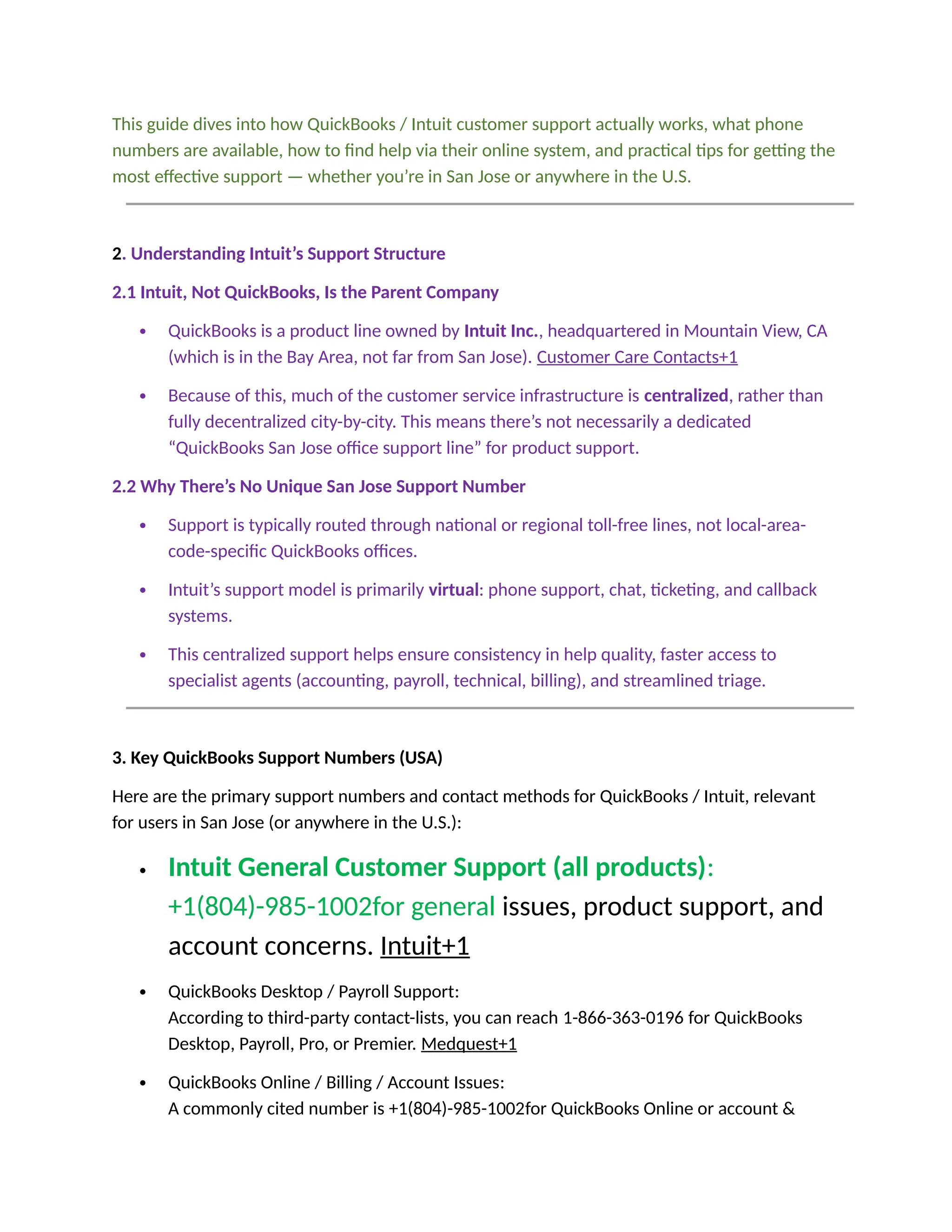 This guide dives into how QuickBooks / Intuit customer support actually works, what phone
numbers are available, how to find help via their online system, and practical tips for getting the
most effective support — whether you’re in San Jose or anywhere in the U.S.
2. Understanding Intuit’s Support Structure
2.1 Intuit, Not QuickBooks, Is the Parent Company
 QuickBooks is a product line owned by Intuit Inc., headquartered in Mountain View, CA
(which is in the Bay Area, not far from San Jose). Customer Care Contacts+1
 Because of this, much of the customer service infrastructure is centralized, rather than
fully decentralized city-by-city. This means there’s not necessarily a dedicated
“QuickBooks San Jose office support line” for product support.
2.2 Why There’s No Unique San Jose Support Number
 Support is typically routed through national or regional toll-free lines, not local-area-
code-specific QuickBooks offices.
 Intuit’s support model is primarily virtual: phone support, chat, ticketing, and callback
systems.
 This centralized support helps ensure consistency in help quality, faster access to
specialist agents (accounting, payroll, technical, billing), and streamlined triage.
3. Key QuickBooks Support Numbers (USA)
Here are the primary support numbers and contact methods for QuickBooks / Intuit, relevant
for users in San Jose (or anywhere in the U.S.):
 Intuit General Customer Support (all products):
+1(804)-985-1002for general issues, product support, and
account concerns. Intuit+1
 QuickBooks Desktop / Payroll Support:
According to third-party contact-lists, you can reach 1-866-363-0196 for QuickBooks
Desktop, Payroll, Pro, or Premier. Medquest+1
 QuickBooks Online / Billing / Account Issues:
A commonly cited number is +1(804)-985-1002for QuickBooks Online or account &
 