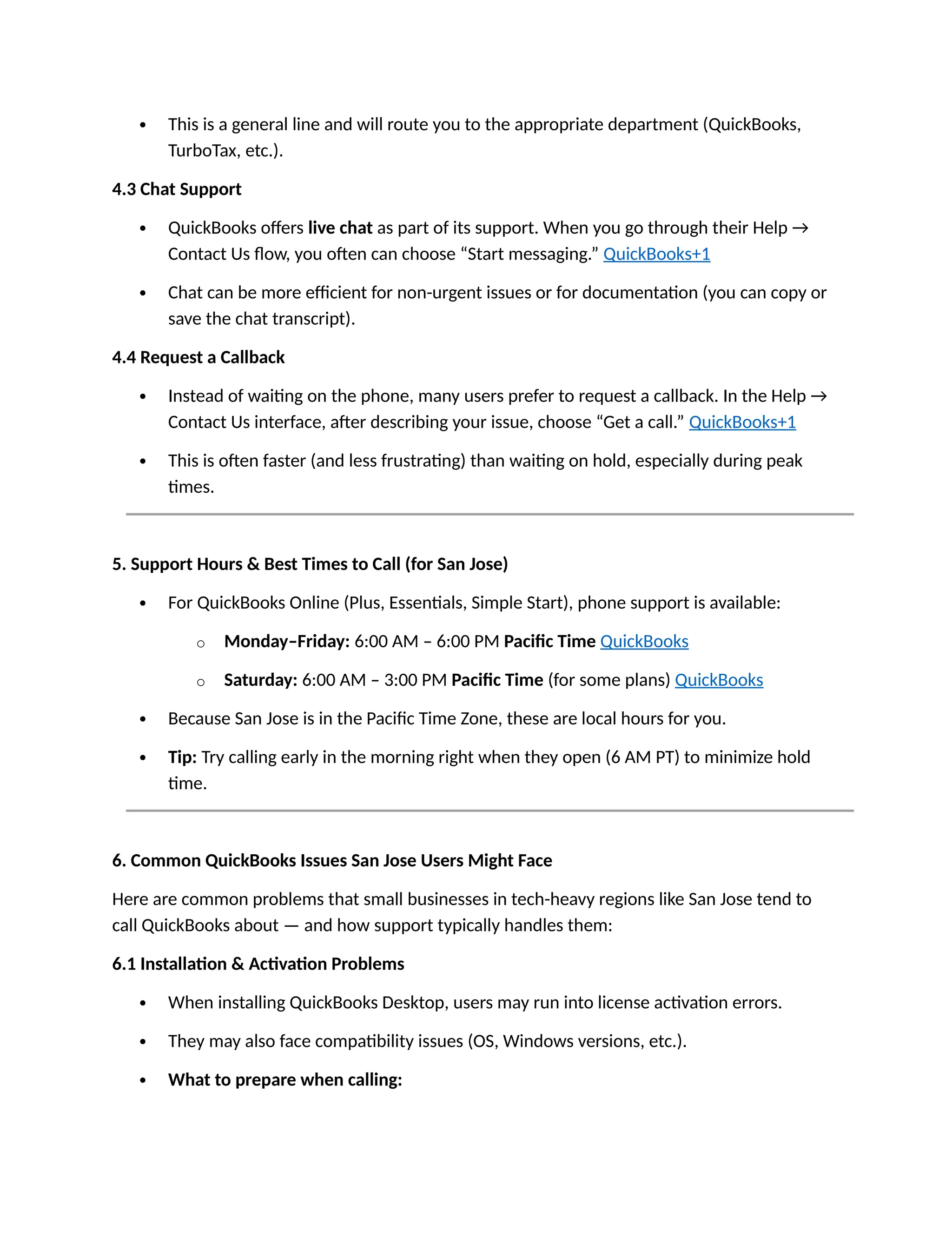  This is a general line and will route you to the appropriate department (QuickBooks,
TurboTax, etc.).
4.3 Chat Support
 QuickBooks offers live chat as part of its support. When you go through their Help →
Contact Us flow, you often can choose “Start messaging.” QuickBooks+1
 Chat can be more efficient for non-urgent issues or for documentation (you can copy or
save the chat transcript).
4.4 Request a Callback
 Instead of waiting on the phone, many users prefer to request a callback. In the Help →
Contact Us interface, after describing your issue, choose “Get a call.” QuickBooks+1
 This is often faster (and less frustrating) than waiting on hold, especially during peak
times.
5. Support Hours & Best Times to Call (for San Jose)
 For QuickBooks Online (Plus, Essentials, Simple Start), phone support is available:
o Monday–Friday: 6:00 AM – 6:00 PM Pacific Time QuickBooks
o Saturday: 6:00 AM – 3:00 PM Pacific Time (for some plans) QuickBooks
 Because San Jose is in the Pacific Time Zone, these are local hours for you.
 Tip: Try calling early in the morning right when they open (6 AM PT) to minimize hold
time.
6. Common QuickBooks Issues San Jose Users Might Face
Here are common problems that small businesses in tech-heavy regions like San Jose tend to
call QuickBooks about — and how support typically handles them:
6.1 Installation & Activation Problems
 When installing QuickBooks Desktop, users may run into license activation errors.
 They may also face compatibility issues (OS, Windows versions, etc.).
 What to prepare when calling:
 