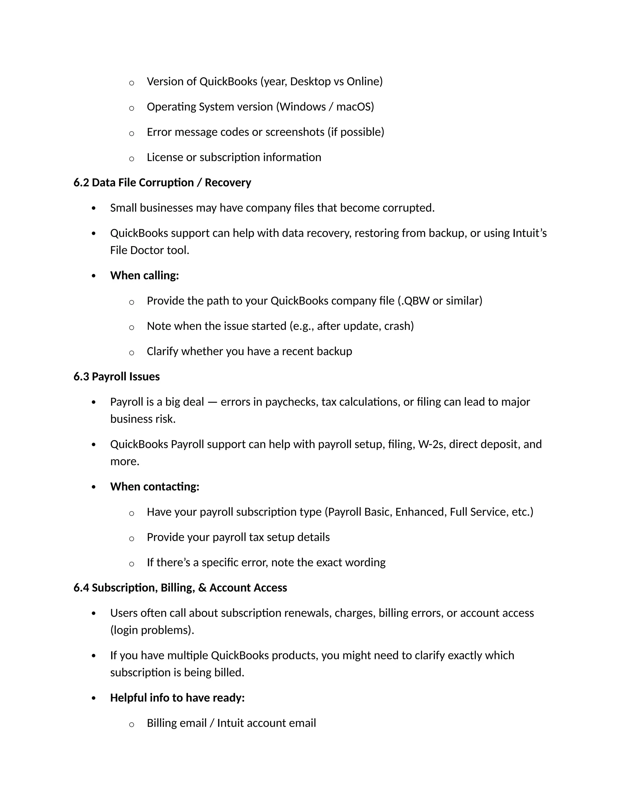 o Version of QuickBooks (year, Desktop vs Online)
o Operating System version (Windows / macOS)
o Error message codes or screenshots (if possible)
o License or subscription information
6.2 Data File Corruption / Recovery
 Small businesses may have company files that become corrupted.
 QuickBooks support can help with data recovery, restoring from backup, or using Intuit’s
File Doctor tool.
 When calling:
o Provide the path to your QuickBooks company file (.QBW or similar)
o Note when the issue started (e.g., after update, crash)
o Clarify whether you have a recent backup
6.3 Payroll Issues
 Payroll is a big deal — errors in paychecks, tax calculations, or filing can lead to major
business risk.
 QuickBooks Payroll support can help with payroll setup, filing, W-2s, direct deposit, and
more.
 When contacting:
o Have your payroll subscription type (Payroll Basic, Enhanced, Full Service, etc.)
o Provide your payroll tax setup details
o If there’s a specific error, note the exact wording
6.4 Subscription, Billing, & Account Access
 Users often call about subscription renewals, charges, billing errors, or account access
(login problems).
 If you have multiple QuickBooks products, you might need to clarify exactly which
subscription is being billed.
 Helpful info to have ready:
o Billing email / Intuit account email
 