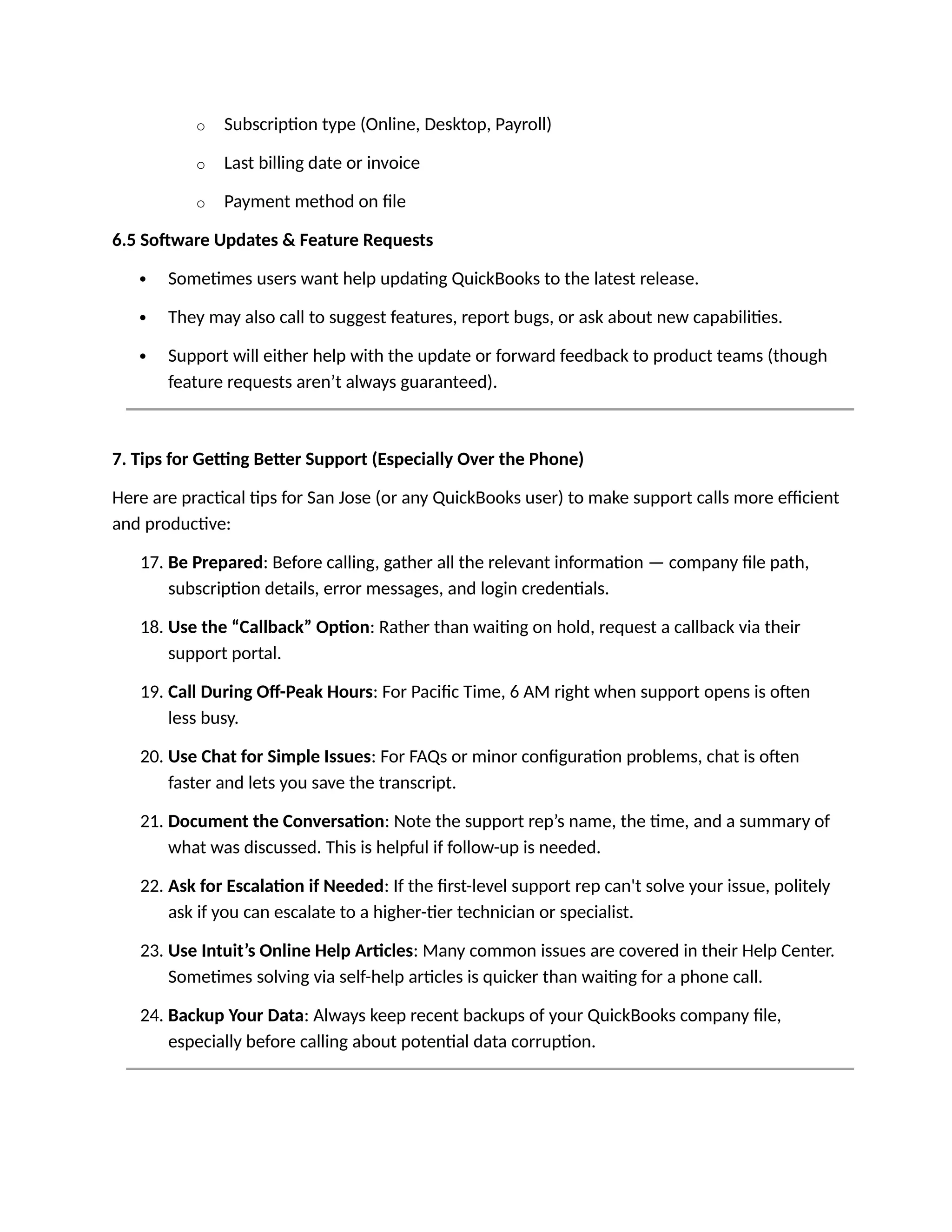 o Subscription type (Online, Desktop, Payroll)
o Last billing date or invoice
o Payment method on file
6.5 Software Updates & Feature Requests
 Sometimes users want help updating QuickBooks to the latest release.
 They may also call to suggest features, report bugs, or ask about new capabilities.
 Support will either help with the update or forward feedback to product teams (though
feature requests aren’t always guaranteed).
7. Tips for Getting Better Support (Especially Over the Phone)
Here are practical tips for San Jose (or any QuickBooks user) to make support calls more efficient
and productive:
17. Be Prepared: Before calling, gather all the relevant information — company file path,
subscription details, error messages, and login credentials.
18. Use the “Callback” Option: Rather than waiting on hold, request a callback via their
support portal.
19. Call During Off-Peak Hours: For Pacific Time, 6 AM right when support opens is often
less busy.
20. Use Chat for Simple Issues: For FAQs or minor configuration problems, chat is often
faster and lets you save the transcript.
21. Document the Conversation: Note the support rep’s name, the time, and a summary of
what was discussed. This is helpful if follow-up is needed.
22. Ask for Escalation if Needed: If the first-level support rep can't solve your issue, politely
ask if you can escalate to a higher-tier technician or specialist.
23. Use Intuit’s Online Help Articles: Many common issues are covered in their Help Center.
Sometimes solving via self-help articles is quicker than waiting for a phone call.
24. Backup Your Data: Always keep recent backups of your QuickBooks company file,
especially before calling about potential data corruption.
 
