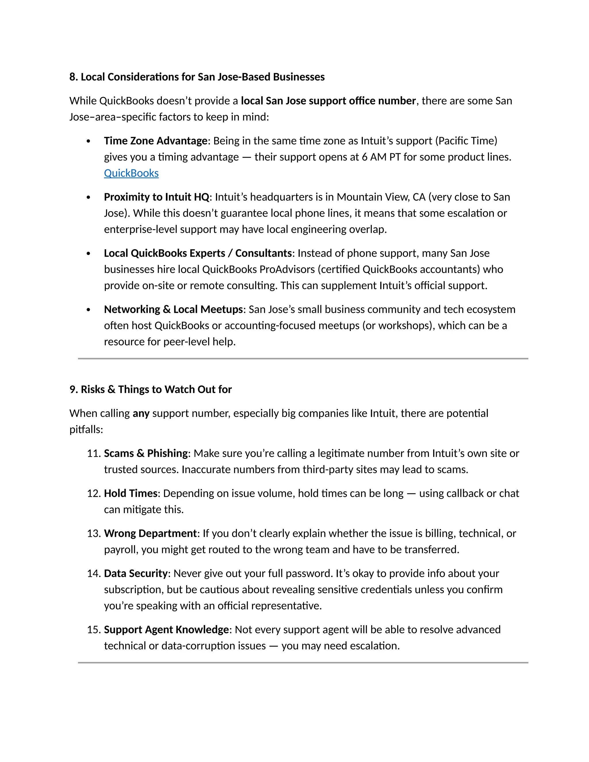8. Local Considerations for San Jose-Based Businesses
While QuickBooks doesn’t provide a local San Jose support office number, there are some San
Jose–area–specific factors to keep in mind:
 Time Zone Advantage: Being in the same time zone as Intuit’s support (Pacific Time)
gives you a timing advantage — their support opens at 6 AM PT for some product lines.
QuickBooks
 Proximity to Intuit HQ: Intuit’s headquarters is in Mountain View, CA (very close to San
Jose). While this doesn’t guarantee local phone lines, it means that some escalation or
enterprise-level support may have local engineering overlap.
 Local QuickBooks Experts / Consultants: Instead of phone support, many San Jose
businesses hire local QuickBooks ProAdvisors (certified QuickBooks accountants) who
provide on-site or remote consulting. This can supplement Intuit’s official support.
 Networking & Local Meetups: San Jose’s small business community and tech ecosystem
often host QuickBooks or accounting-focused meetups (or workshops), which can be a
resource for peer-level help.
9. Risks & Things to Watch Out for
When calling any support number, especially big companies like Intuit, there are potential
pitfalls:
11. Scams & Phishing: Make sure you’re calling a legitimate number from Intuit’s own site or
trusted sources. Inaccurate numbers from third-party sites may lead to scams.
12. Hold Times: Depending on issue volume, hold times can be long — using callback or chat
can mitigate this.
13. Wrong Department: If you don’t clearly explain whether the issue is billing, technical, or
payroll, you might get routed to the wrong team and have to be transferred.
14. Data Security: Never give out your full password. It’s okay to provide info about your
subscription, but be cautious about revealing sensitive credentials unless you confirm
you’re speaking with an official representative.
15. Support Agent Knowledge: Not every support agent will be able to resolve advanced
technical or data-corruption issues — you may need escalation.
 