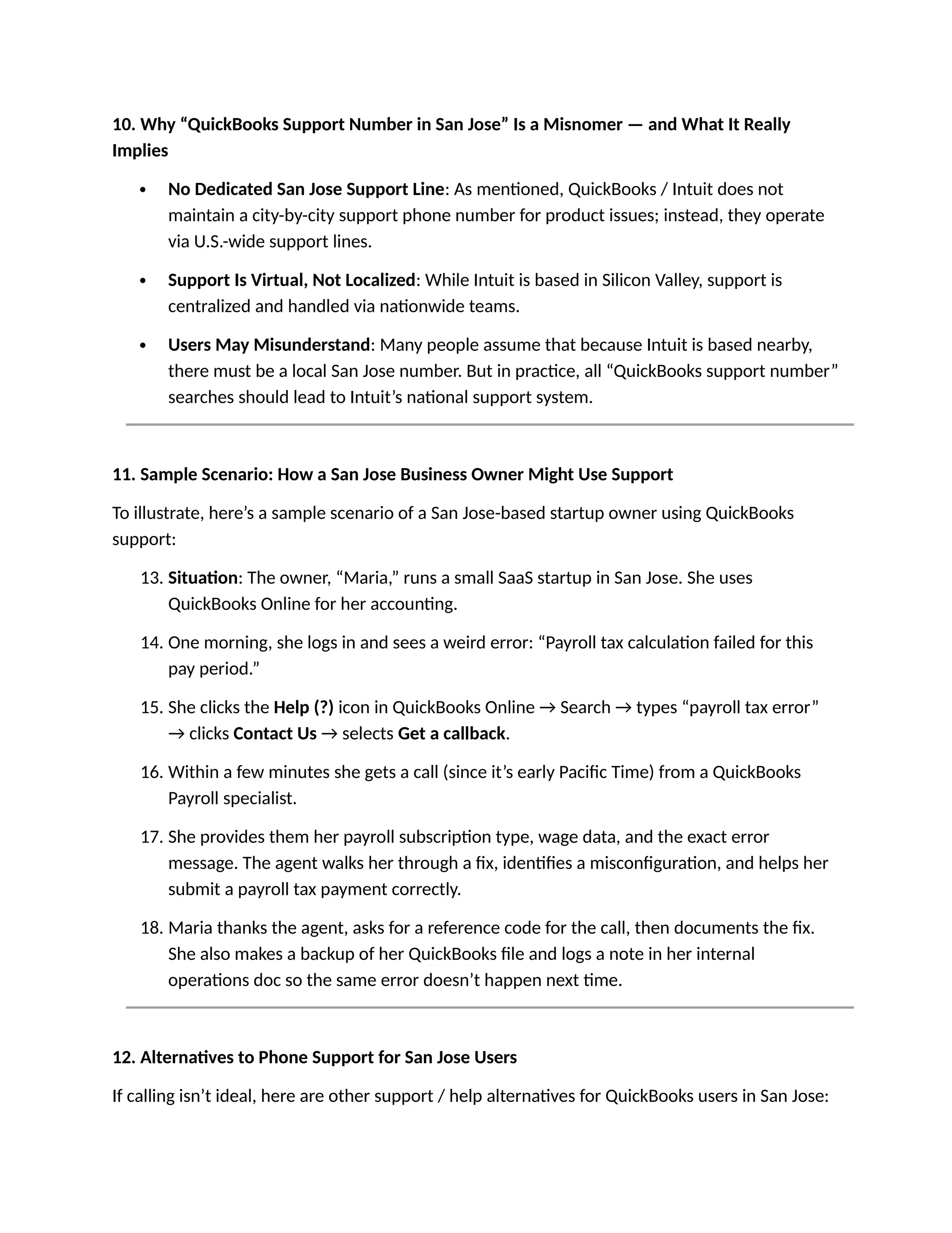 10. Why “QuickBooks Support Number in San Jose” Is a Misnomer — and What It Really
Implies
 No Dedicated San Jose Support Line: As mentioned, QuickBooks / Intuit does not
maintain a city-by-city support phone number for product issues; instead, they operate
via U.S.-wide support lines.
 Support Is Virtual, Not Localized: While Intuit is based in Silicon Valley, support is
centralized and handled via nationwide teams.
 Users May Misunderstand: Many people assume that because Intuit is based nearby,
there must be a local San Jose number. But in practice, all “QuickBooks support number”
searches should lead to Intuit’s national support system.
11. Sample Scenario: How a San Jose Business Owner Might Use Support
To illustrate, here’s a sample scenario of a San Jose-based startup owner using QuickBooks
support:
13. Situation: The owner, “Maria,” runs a small SaaS startup in San Jose. She uses
QuickBooks Online for her accounting.
14. One morning, she logs in and sees a weird error: “Payroll tax calculation failed for this
pay period.”
15. She clicks the Help (?) icon in QuickBooks Online → Search → types “payroll tax error”
→ clicks Contact Us → selects Get a callback.
16. Within a few minutes she gets a call (since it’s early Pacific Time) from a QuickBooks
Payroll specialist.
17. She provides them her payroll subscription type, wage data, and the exact error
message. The agent walks her through a fix, identifies a misconfiguration, and helps her
submit a payroll tax payment correctly.
18. Maria thanks the agent, asks for a reference code for the call, then documents the fix.
She also makes a backup of her QuickBooks file and logs a note in her internal
operations doc so the same error doesn’t happen next time.
12. Alternatives to Phone Support for San Jose Users
If calling isn’t ideal, here are other support / help alternatives for QuickBooks users in San Jose:
 