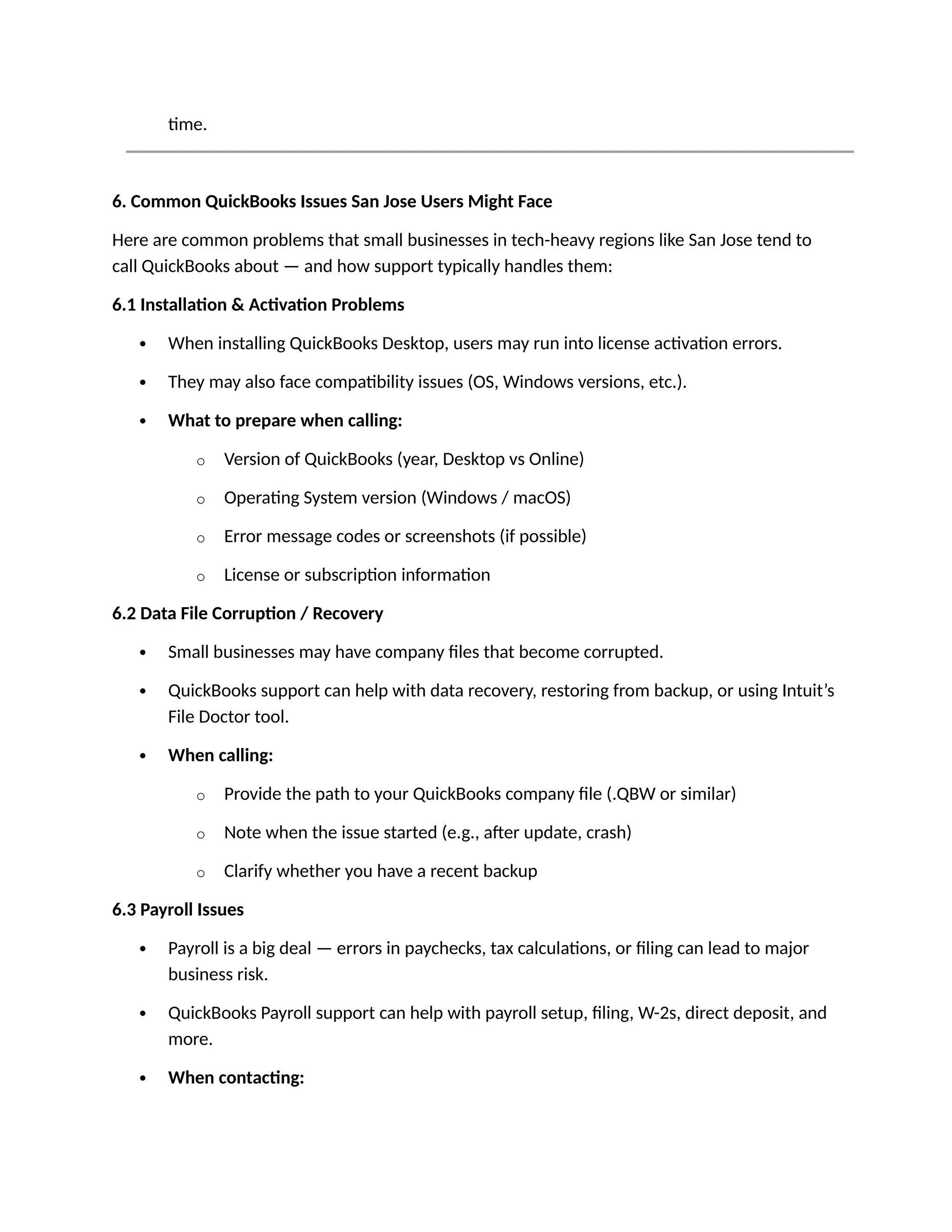 time.
6. Common QuickBooks Issues San Jose Users Might Face
Here are common problems that small businesses in tech-heavy regions like San Jose tend to
call QuickBooks about — and how support typically handles them:
6.1 Installation & Activation Problems
 When installing QuickBooks Desktop, users may run into license activation errors.
 They may also face compatibility issues (OS, Windows versions, etc.).
 What to prepare when calling:
o Version of QuickBooks (year, Desktop vs Online)
o Operating System version (Windows / macOS)
o Error message codes or screenshots (if possible)
o License or subscription information
6.2 Data File Corruption / Recovery
 Small businesses may have company files that become corrupted.
 QuickBooks support can help with data recovery, restoring from backup, or using Intuit’s
File Doctor tool.
 When calling:
o Provide the path to your QuickBooks company file (.QBW or similar)
o Note when the issue started (e.g., after update, crash)
o Clarify whether you have a recent backup
6.3 Payroll Issues
 Payroll is a big deal — errors in paychecks, tax calculations, or filing can lead to major
business risk.
 QuickBooks Payroll support can help with payroll setup, filing, W-2s, direct deposit, and
more.
 When contacting:
 
