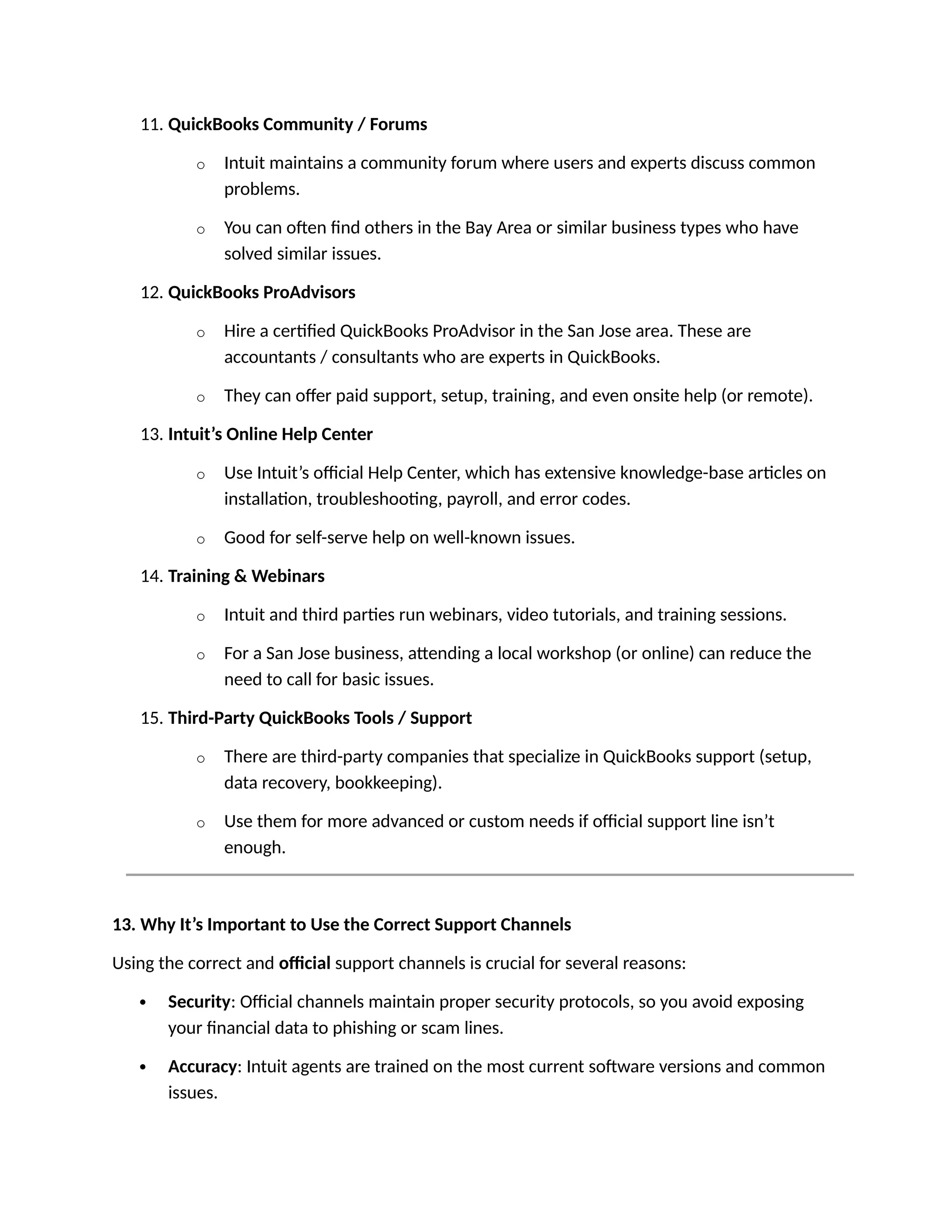 11. QuickBooks Community / Forums
o Intuit maintains a community forum where users and experts discuss common
problems.
o You can often find others in the Bay Area or similar business types who have
solved similar issues.
12. QuickBooks ProAdvisors
o Hire a certified QuickBooks ProAdvisor in the San Jose area. These are
accountants / consultants who are experts in QuickBooks.
o They can offer paid support, setup, training, and even onsite help (or remote).
13. Intuit’s Online Help Center
o Use Intuit’s official Help Center, which has extensive knowledge-base articles on
installation, troubleshooting, payroll, and error codes.
o Good for self-serve help on well-known issues.
14. Training & Webinars
o Intuit and third parties run webinars, video tutorials, and training sessions.
o For a San Jose business, attending a local workshop (or online) can reduce the
need to call for basic issues.
15. Third-Party QuickBooks Tools / Support
o There are third-party companies that specialize in QuickBooks support (setup,
data recovery, bookkeeping).
o Use them for more advanced or custom needs if official support line isn’t
enough.
13. Why It’s Important to Use the Correct Support Channels
Using the correct and official support channels is crucial for several reasons:
 Security: Official channels maintain proper security protocols, so you avoid exposing
your financial data to phishing or scam lines.
 Accuracy: Intuit agents are trained on the most current software versions and common
issues.
 