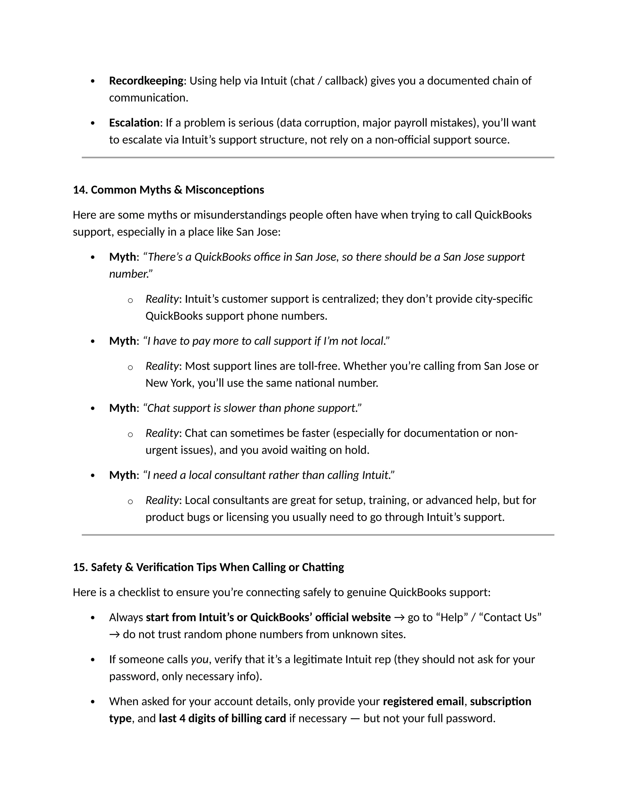  Recordkeeping: Using help via Intuit (chat / callback) gives you a documented chain of
communication.
 Escalation: If a problem is serious (data corruption, major payroll mistakes), you’ll want
to escalate via Intuit’s support structure, not rely on a non-official support source.
14. Common Myths & Misconceptions
Here are some myths or misunderstandings people often have when trying to call QuickBooks
support, especially in a place like San Jose:
 Myth: “There’s a QuickBooks office in San Jose, so there should be a San Jose support
number.”
o Reality: Intuit’s customer support is centralized; they don’t provide city-specific
QuickBooks support phone numbers.
 Myth: “I have to pay more to call support if I’m not local.”
o Reality: Most support lines are toll-free. Whether you’re calling from San Jose or
New York, you’ll use the same national number.
 Myth: “Chat support is slower than phone support.”
o Reality: Chat can sometimes be faster (especially for documentation or non-
urgent issues), and you avoid waiting on hold.
 Myth: “I need a local consultant rather than calling Intuit.”
o Reality: Local consultants are great for setup, training, or advanced help, but for
product bugs or licensing you usually need to go through Intuit’s support.
15. Safety & Verification Tips When Calling or Chatting
Here is a checklist to ensure you’re connecting safely to genuine QuickBooks support:
 Always start from Intuit’s or QuickBooks’ official website → go to “Help” / “Contact Us”
→ do not trust random phone numbers from unknown sites.
 If someone calls you, verify that it’s a legitimate Intuit rep (they should not ask for your
password, only necessary info).
 When asked for your account details, only provide your registered email, subscription
type, and last 4 digits of billing card if necessary — but not your full password.
 