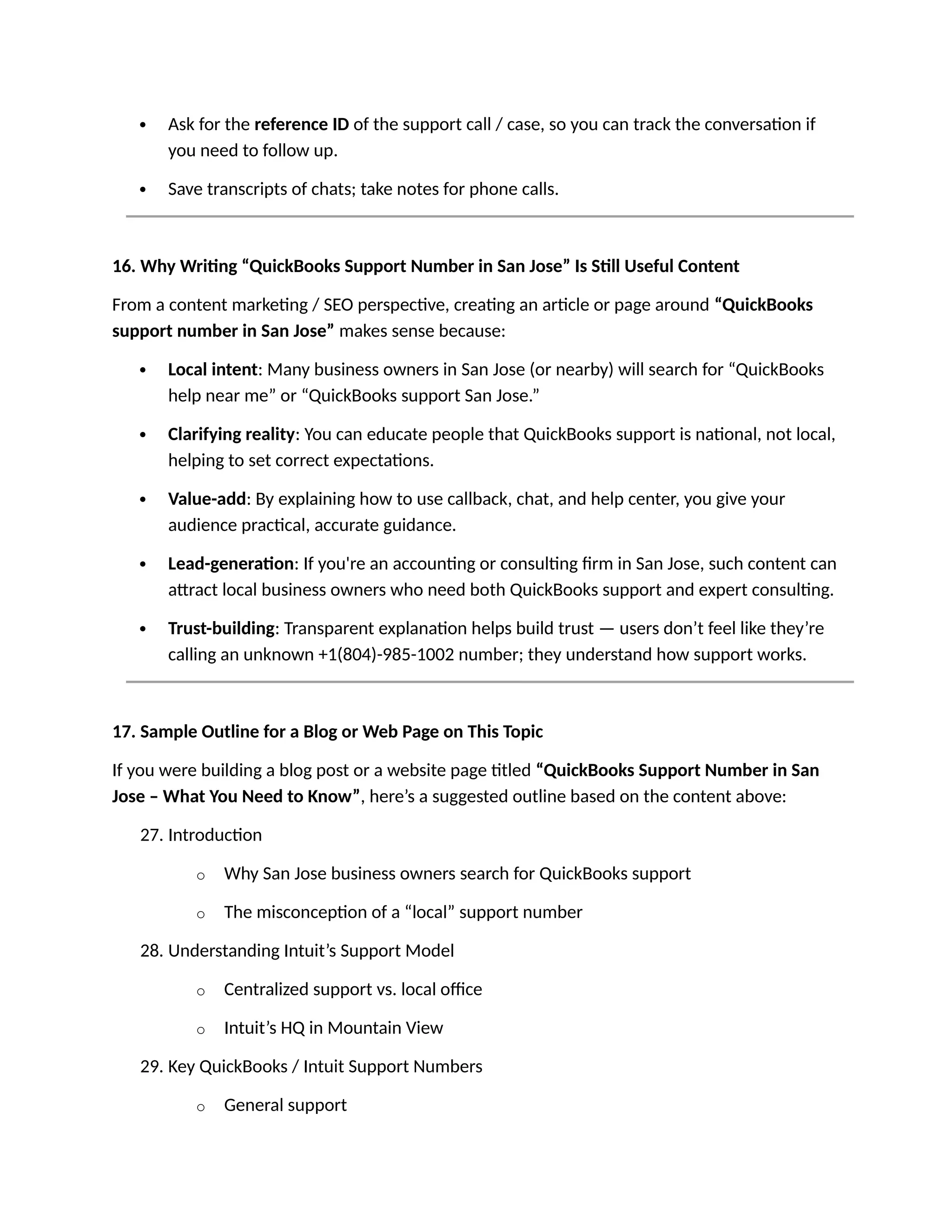  Ask for the reference ID of the support call / case, so you can track the conversation if
you need to follow up.
 Save transcripts of chats; take notes for phone calls.
16. Why Writing “QuickBooks Support Number in San Jose” Is Still Useful Content
From a content marketing / SEO perspective, creating an article or page around “QuickBooks
support number in San Jose” makes sense because:
 Local intent: Many business owners in San Jose (or nearby) will search for “QuickBooks
help near me” or “QuickBooks support San Jose.”
 Clarifying reality: You can educate people that QuickBooks support is national, not local,
helping to set correct expectations.
 Value-add: By explaining how to use callback, chat, and help center, you give your
audience practical, accurate guidance.
 Lead-generation: If you're an accounting or consulting firm in San Jose, such content can
attract local business owners who need both QuickBooks support and expert consulting.
 Trust-building: Transparent explanation helps build trust — users don’t feel like they’re
calling an unknown +1(804)-985-1002 number; they understand how support works.
17. Sample Outline for a Blog or Web Page on This Topic
If you were building a blog post or a website page titled “QuickBooks Support Number in San
Jose – What You Need to Know”, here’s a suggested outline based on the content above:
27. Introduction
o Why San Jose business owners search for QuickBooks support
o The misconception of a “local” support number
28. Understanding Intuit’s Support Model
o Centralized support vs. local office
o Intuit’s HQ in Mountain View
29. Key QuickBooks / Intuit Support Numbers
o General support
 