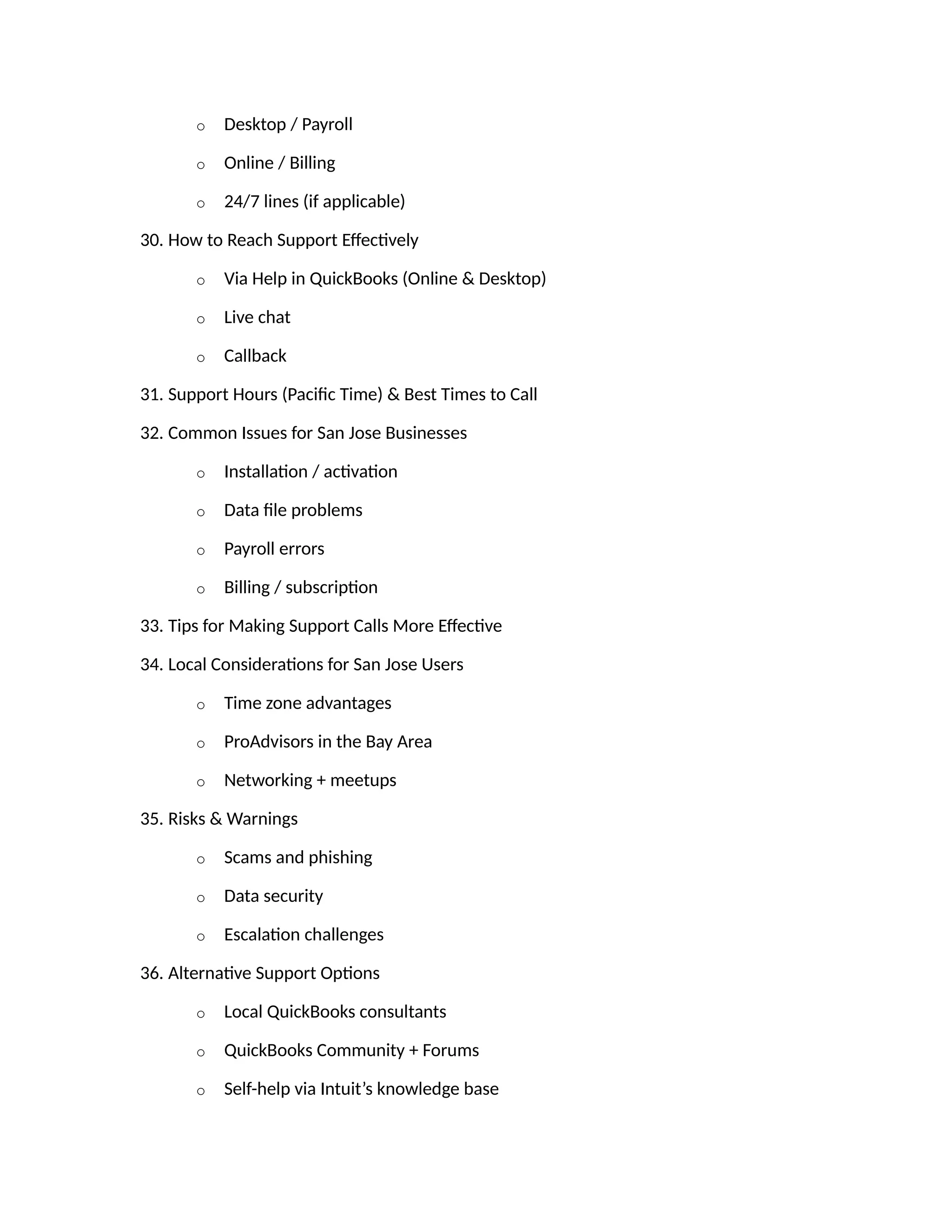 o Desktop / Payroll
o Online / Billing
o 24/7 lines (if applicable)
30. How to Reach Support Effectively
o Via Help in QuickBooks (Online & Desktop)
o Live chat
o Callback
31. Support Hours (Pacific Time) & Best Times to Call
32. Common Issues for San Jose Businesses
o Installation / activation
o Data file problems
o Payroll errors
o Billing / subscription
33. Tips for Making Support Calls More Effective
34. Local Considerations for San Jose Users
o Time zone advantages
o ProAdvisors in the Bay Area
o Networking + meetups
35. Risks & Warnings
o Scams and phishing
o Data security
o Escalation challenges
36. Alternative Support Options
o Local QuickBooks consultants
o QuickBooks Community + Forums
o Self-help via Intuit’s knowledge base
 