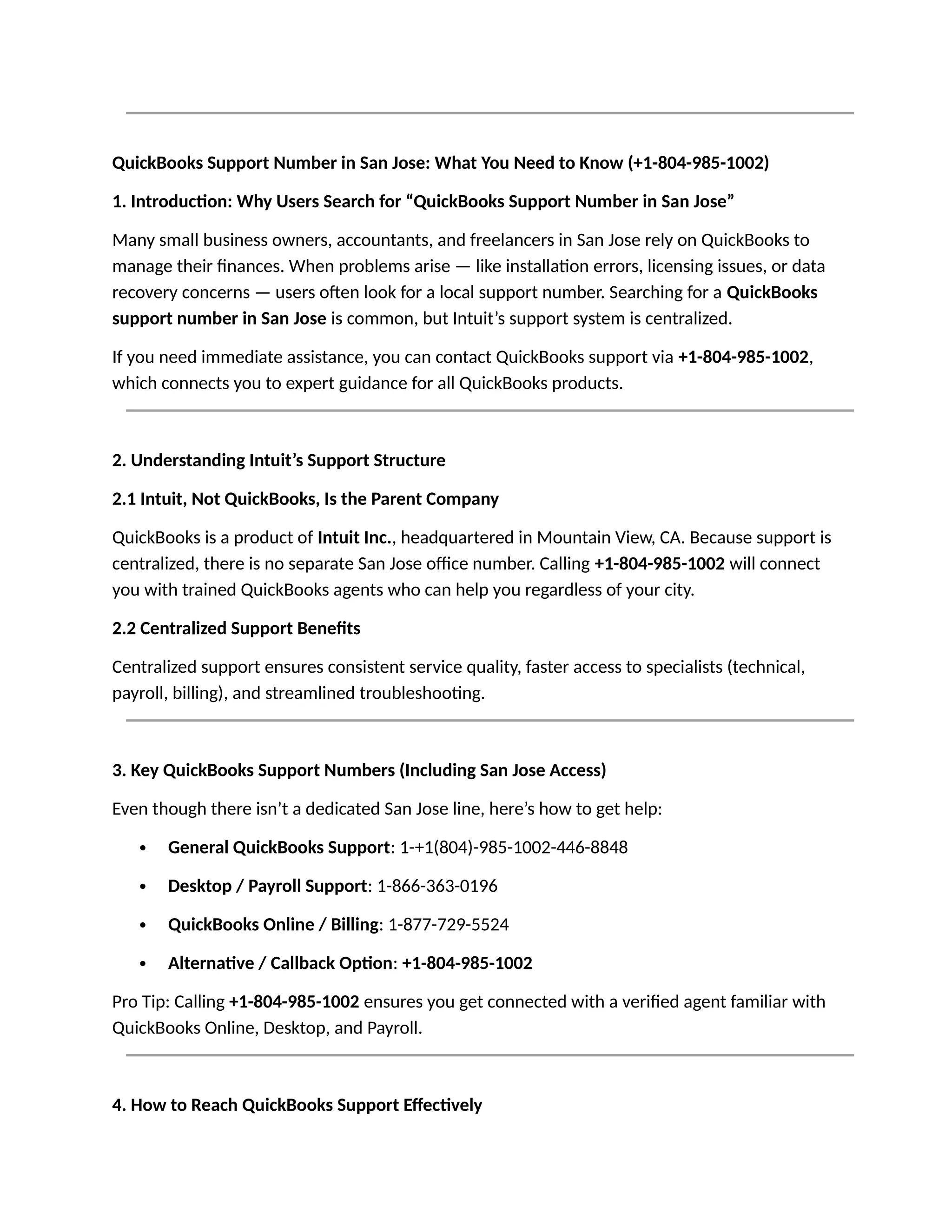 QuickBooks Support Number in San Jose: What You Need to Know (+1-804-985-1002)
1. Introduction: Why Users Search for “QuickBooks Support Number in San Jose”
Many small business owners, accountants, and freelancers in San Jose rely on QuickBooks to
manage their finances. When problems arise — like installation errors, licensing issues, or data
recovery concerns — users often look for a local support number. Searching for a QuickBooks
support number in San Jose is common, but Intuit’s support system is centralized.
If you need immediate assistance, you can contact QuickBooks support via +1-804-985-1002,
which connects you to expert guidance for all QuickBooks products.
2. Understanding Intuit’s Support Structure
2.1 Intuit, Not QuickBooks, Is the Parent Company
QuickBooks is a product of Intuit Inc., headquartered in Mountain View, CA. Because support is
centralized, there is no separate San Jose office number. Calling +1-804-985-1002 will connect
you with trained QuickBooks agents who can help you regardless of your city.
2.2 Centralized Support Benefits
Centralized support ensures consistent service quality, faster access to specialists (technical,
payroll, billing), and streamlined troubleshooting.
3. Key QuickBooks Support Numbers (Including San Jose Access)
Even though there isn’t a dedicated San Jose line, here’s how to get help:
 General QuickBooks Support: 1-+1(804)-985-1002-446-8848
 Desktop / Payroll Support: 1-866-363-0196
 QuickBooks Online / Billing: 1-877-729-5524
 Alternative / Callback Option: +1-804-985-1002
Pro Tip: Calling +1-804-985-1002 ensures you get connected with a verified agent familiar with
QuickBooks Online, Desktop, and Payroll.
4. How to Reach QuickBooks Support Effectively
 