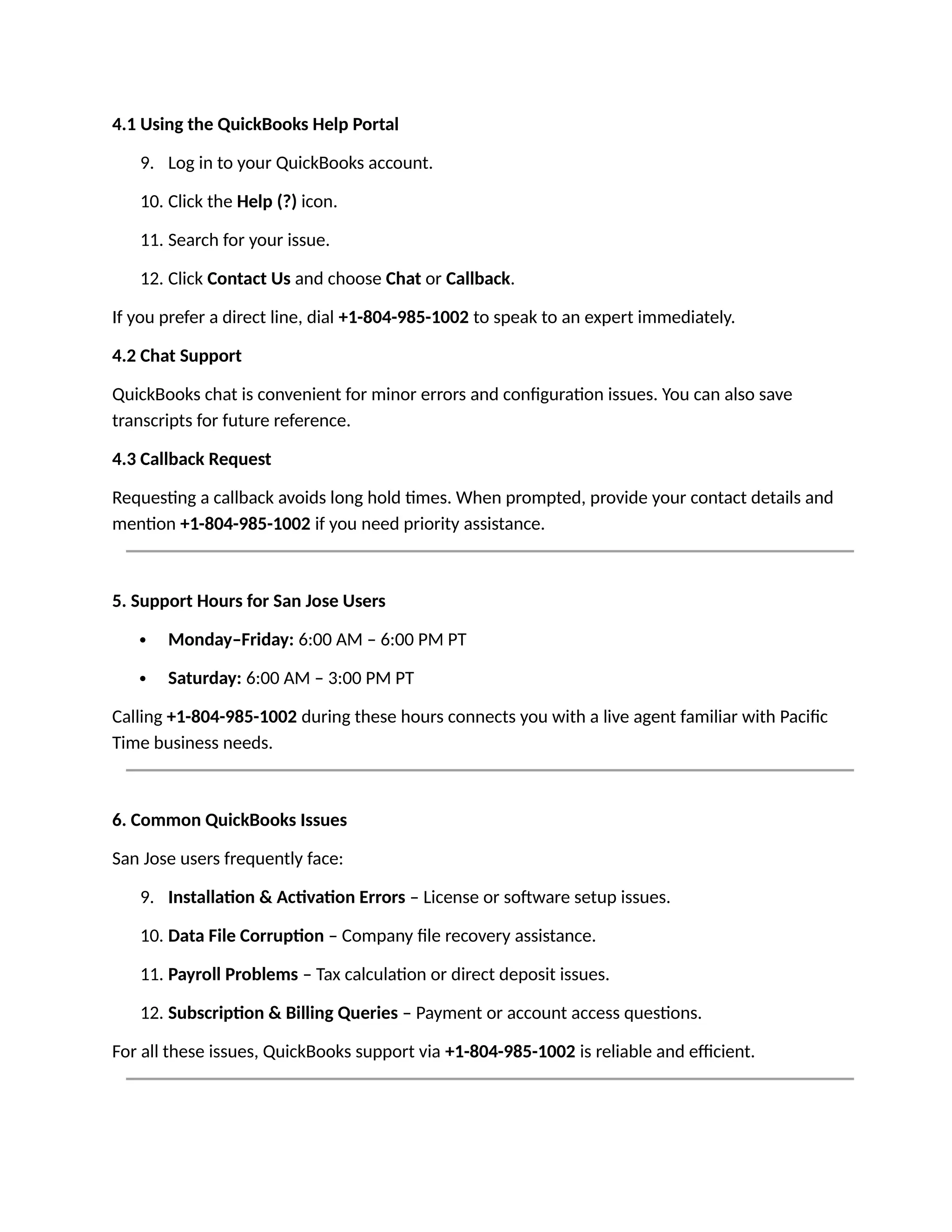 4.1 Using the QuickBooks Help Portal
9. Log in to your QuickBooks account.
10. Click the Help (?) icon.
11. Search for your issue.
12. Click Contact Us and choose Chat or Callback.
If you prefer a direct line, dial +1-804-985-1002 to speak to an expert immediately.
4.2 Chat Support
QuickBooks chat is convenient for minor errors and configuration issues. You can also save
transcripts for future reference.
4.3 Callback Request
Requesting a callback avoids long hold times. When prompted, provide your contact details and
mention +1-804-985-1002 if you need priority assistance.
5. Support Hours for San Jose Users
 Monday–Friday: 6:00 AM – 6:00 PM PT
 Saturday: 6:00 AM – 3:00 PM PT
Calling +1-804-985-1002 during these hours connects you with a live agent familiar with Pacific
Time business needs.
6. Common QuickBooks Issues
San Jose users frequently face:
9. Installation & Activation Errors – License or software setup issues.
10. Data File Corruption – Company file recovery assistance.
11. Payroll Problems – Tax calculation or direct deposit issues.
12. Subscription & Billing Queries – Payment or account access questions.
For all these issues, QuickBooks support via +1-804-985-1002 is reliable and efficient.
 