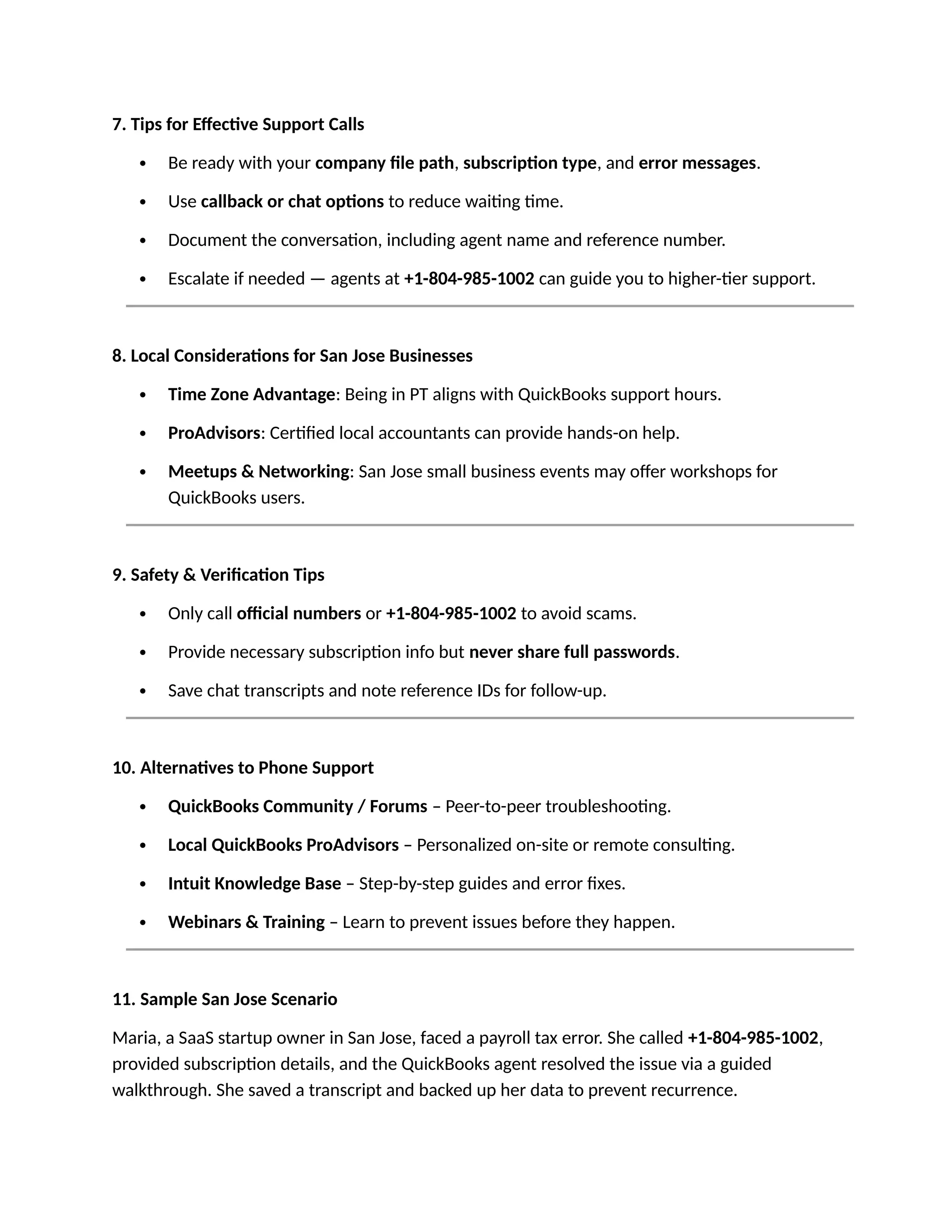 7. Tips for Effective Support Calls
 Be ready with your company file path, subscription type, and error messages.
 Use callback or chat options to reduce waiting time.
 Document the conversation, including agent name and reference number.
 Escalate if needed — agents at +1-804-985-1002 can guide you to higher-tier support.
8. Local Considerations for San Jose Businesses
 Time Zone Advantage: Being in PT aligns with QuickBooks support hours.
 ProAdvisors: Certified local accountants can provide hands-on help.
 Meetups & Networking: San Jose small business events may offer workshops for
QuickBooks users.
9. Safety & Verification Tips
 Only call official numbers or +1-804-985-1002 to avoid scams.
 Provide necessary subscription info but never share full passwords.
 Save chat transcripts and note reference IDs for follow-up.
10. Alternatives to Phone Support
 QuickBooks Community / Forums – Peer-to-peer troubleshooting.
 Local QuickBooks ProAdvisors – Personalized on-site or remote consulting.
 Intuit Knowledge Base – Step-by-step guides and error fixes.
 Webinars & Training – Learn to prevent issues before they happen.
11. Sample San Jose Scenario
Maria, a SaaS startup owner in San Jose, faced a payroll tax error. She called +1-804-985-1002,
provided subscription details, and the QuickBooks agent resolved the issue via a guided
walkthrough. She saved a transcript and backed up her data to prevent recurrence.
 