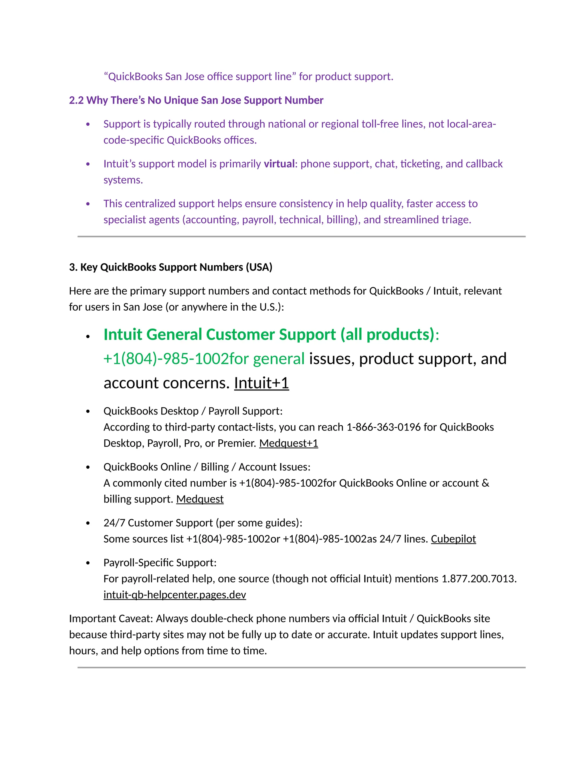 “QuickBooks San Jose office support line” for product support.
2.2 Why There’s No Unique San Jose Support Number
 Support is typically routed through national or regional toll-free lines, not local-area-
code-specific QuickBooks offices.
 Intuit’s support model is primarily virtual: phone support, chat, ticketing, and callback
systems.
 This centralized support helps ensure consistency in help quality, faster access to
specialist agents (accounting, payroll, technical, billing), and streamlined triage.
3. Key QuickBooks Support Numbers (USA)
Here are the primary support numbers and contact methods for QuickBooks / Intuit, relevant
for users in San Jose (or anywhere in the U.S.):
 Intuit General Customer Support (all products):
+1(804)-985-1002for general issues, product support, and
account concerns. Intuit+1
 QuickBooks Desktop / Payroll Support:
According to third-party contact-lists, you can reach 1-866-363-0196 for QuickBooks
Desktop, Payroll, Pro, or Premier. Medquest+1
 QuickBooks Online / Billing / Account Issues:
A commonly cited number is +1(804)-985-1002for QuickBooks Online or account &
billing support. Medquest
 24/7 Customer Support (per some guides):
Some sources list +1(804)-985-1002or +1(804)-985-1002as 24/7 lines. Cubepilot
 Payroll-Specific Support:
For payroll-related help, one source (though not official Intuit) mentions 1.877.200.7013.
intuit-qb-helpcenter.pages.dev
Important Caveat: Always double-check phone numbers via official Intuit / QuickBooks site
because third-party sites may not be fully up to date or accurate. Intuit updates support lines,
hours, and help options from time to time.
 