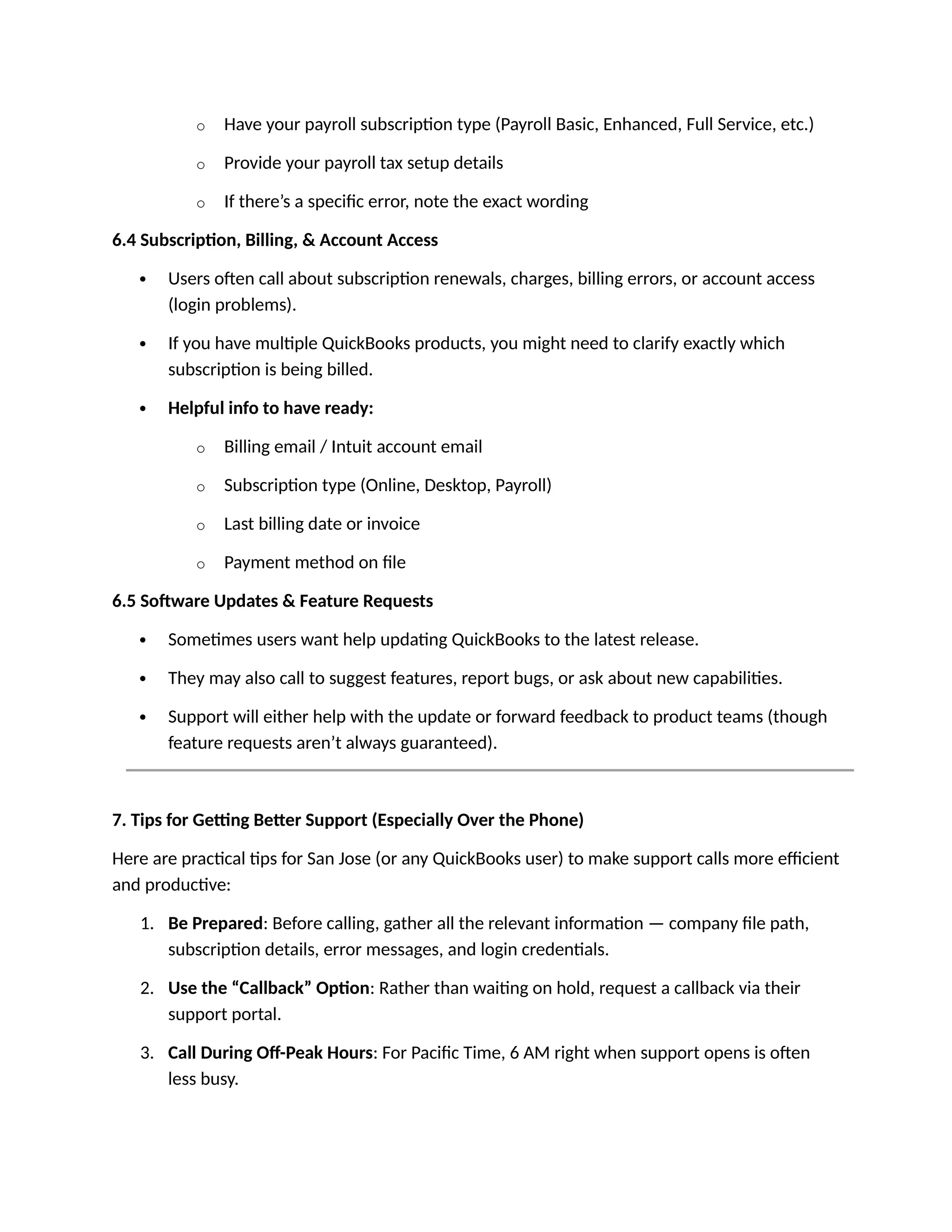 o Have your payroll subscription type (Payroll Basic, Enhanced, Full Service, etc.)
o Provide your payroll tax setup details
o If there’s a specific error, note the exact wording
6.4 Subscription, Billing, & Account Access
 Users often call about subscription renewals, charges, billing errors, or account access
(login problems).
 If you have multiple QuickBooks products, you might need to clarify exactly which
subscription is being billed.
 Helpful info to have ready:
o Billing email / Intuit account email
o Subscription type (Online, Desktop, Payroll)
o Last billing date or invoice
o Payment method on file
6.5 Software Updates & Feature Requests
 Sometimes users want help updating QuickBooks to the latest release.
 They may also call to suggest features, report bugs, or ask about new capabilities.
 Support will either help with the update or forward feedback to product teams (though
feature requests aren’t always guaranteed).
7. Tips for Getting Better Support (Especially Over the Phone)
Here are practical tips for San Jose (or any QuickBooks user) to make support calls more efficient
and productive:
1. Be Prepared: Before calling, gather all the relevant information — company file path,
subscription details, error messages, and login credentials.
2. Use the “Callback” Option: Rather than waiting on hold, request a callback via their
support portal.
3. Call During Off-Peak Hours: For Pacific Time, 6 AM right when support opens is often
less busy.
 