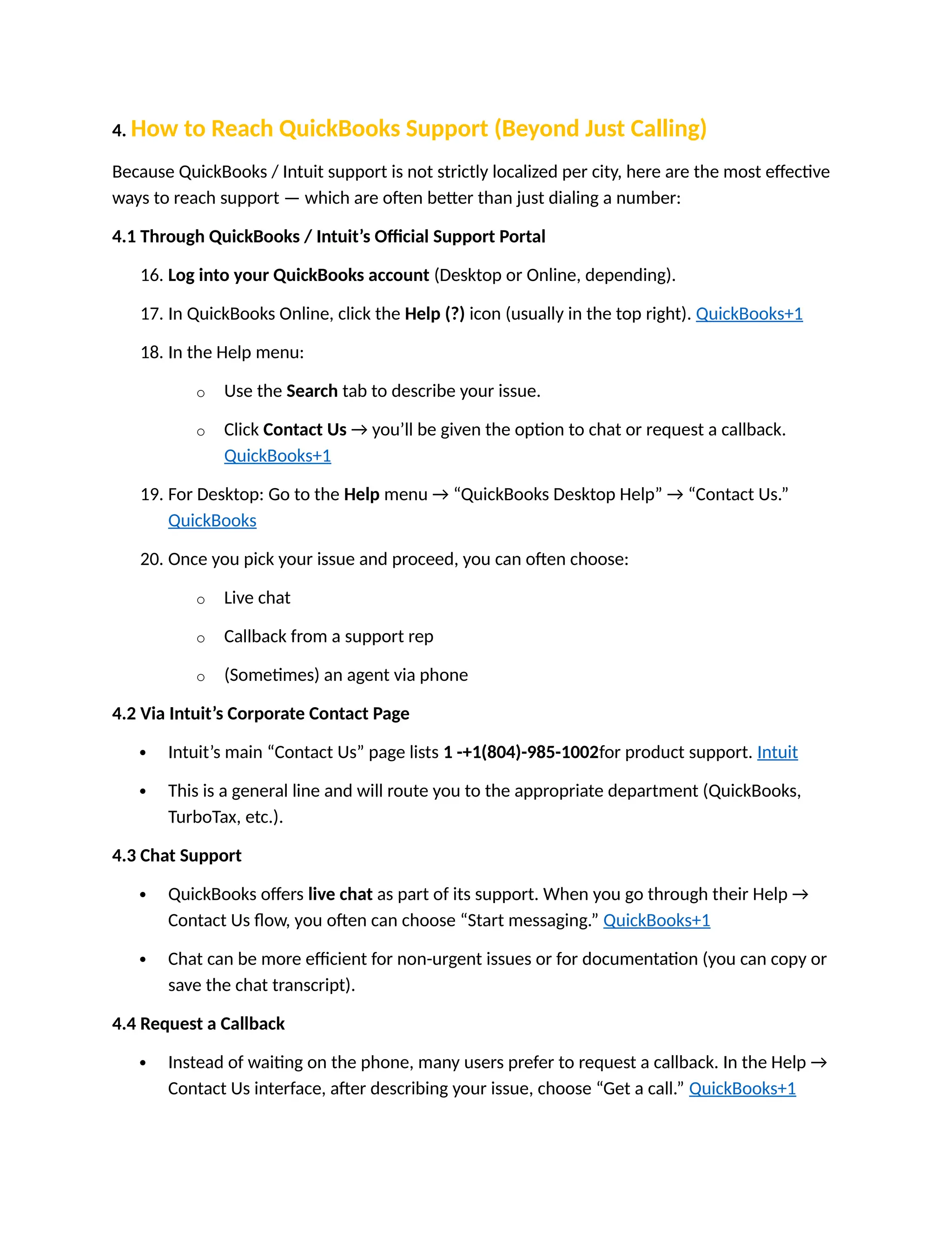 4. How to Reach QuickBooks Support (Beyond Just Calling)
Because QuickBooks / Intuit support is not strictly localized per city, here are the most effective
ways to reach support — which are often better than just dialing a number:
4.1 Through QuickBooks / Intuit’s Official Support Portal
16. Log into your QuickBooks account (Desktop or Online, depending).
17. In QuickBooks Online, click the Help (?) icon (usually in the top right). QuickBooks+1
18. In the Help menu:
o Use the Search tab to describe your issue.
o Click Contact Us → you’ll be given the option to chat or request a callback.
QuickBooks+1
19. For Desktop: Go to the Help menu → “QuickBooks Desktop Help” → “Contact Us.”
QuickBooks
20. Once you pick your issue and proceed, you can often choose:
o Live chat
o Callback from a support rep
o (Sometimes) an agent via phone
4.2 Via Intuit’s Corporate Contact Page
 Intuit’s main “Contact Us” page lists 1 -+1(804)-985-1002for product support. Intuit
 This is a general line and will route you to the appropriate department (QuickBooks,
TurboTax, etc.).
4.3 Chat Support
 QuickBooks offers live chat as part of its support. When you go through their Help →
Contact Us flow, you often can choose “Start messaging.” QuickBooks+1
 Chat can be more efficient for non-urgent issues or for documentation (you can copy or
save the chat transcript).
4.4 Request a Callback
 Instead of waiting on the phone, many users prefer to request a callback. In the Help →
Contact Us interface, after describing your issue, choose “Get a call.” QuickBooks+1
 