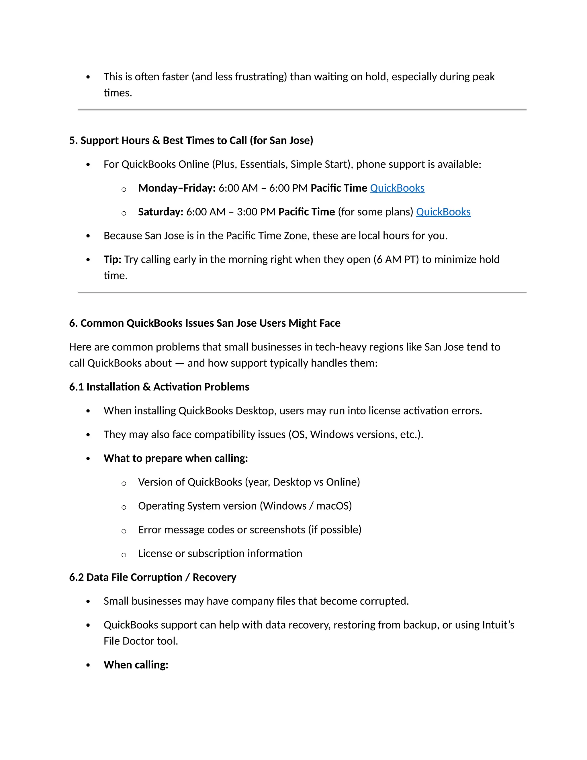  This is often faster (and less frustrating) than waiting on hold, especially during peak
times.
5. Support Hours & Best Times to Call (for San Jose)
 For QuickBooks Online (Plus, Essentials, Simple Start), phone support is available:
o Monday–Friday: 6:00 AM – 6:00 PM Pacific Time QuickBooks
o Saturday: 6:00 AM – 3:00 PM Pacific Time (for some plans) QuickBooks
 Because San Jose is in the Pacific Time Zone, these are local hours for you.
 Tip: Try calling early in the morning right when they open (6 AM PT) to minimize hold
time.
6. Common QuickBooks Issues San Jose Users Might Face
Here are common problems that small businesses in tech-heavy regions like San Jose tend to
call QuickBooks about — and how support typically handles them:
6.1 Installation & Activation Problems
 When installing QuickBooks Desktop, users may run into license activation errors.
 They may also face compatibility issues (OS, Windows versions, etc.).
 What to prepare when calling:
o Version of QuickBooks (year, Desktop vs Online)
o Operating System version (Windows / macOS)
o Error message codes or screenshots (if possible)
o License or subscription information
6.2 Data File Corruption / Recovery
 Small businesses may have company files that become corrupted.
 QuickBooks support can help with data recovery, restoring from backup, or using Intuit’s
File Doctor tool.
 When calling:
 