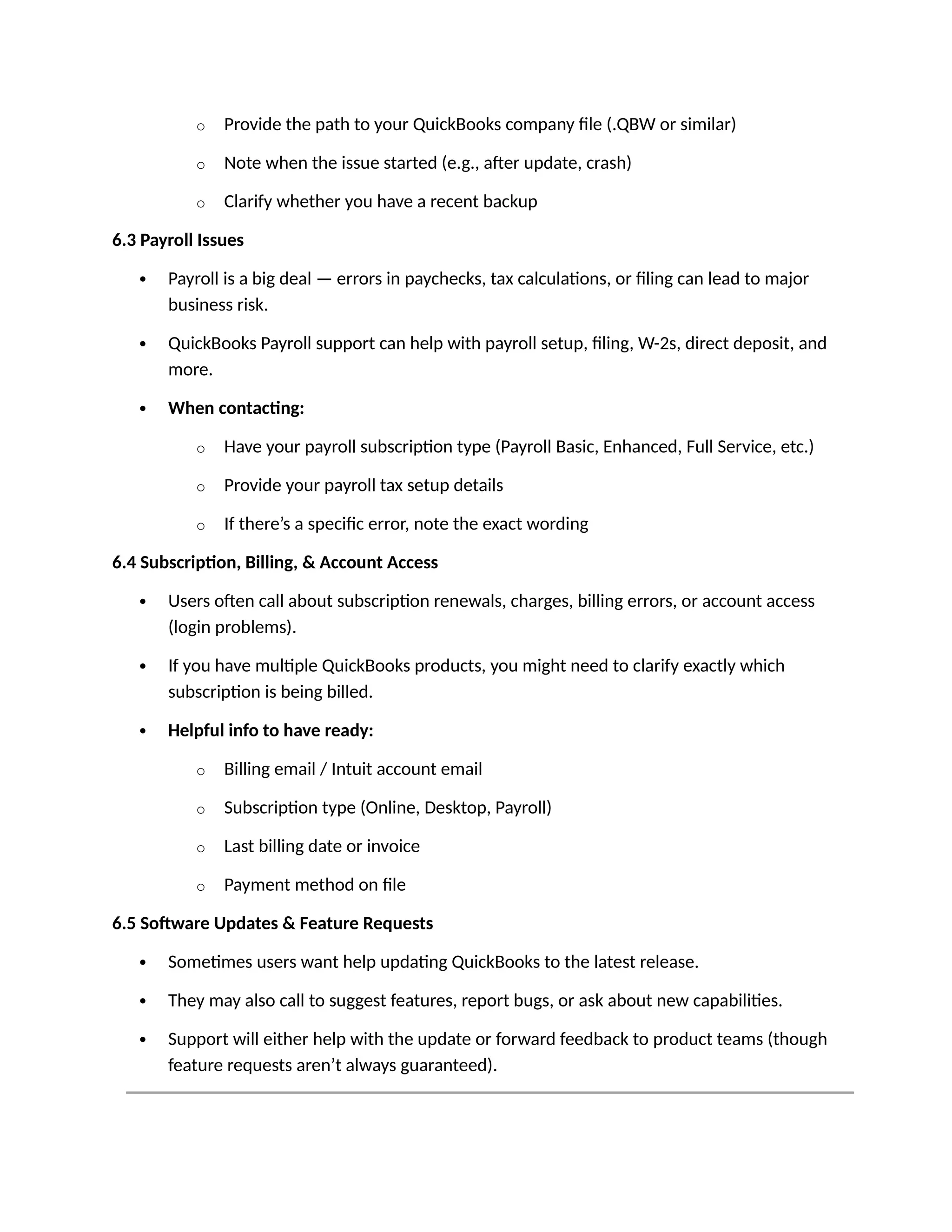 o Provide the path to your QuickBooks company file (.QBW or similar)
o Note when the issue started (e.g., after update, crash)
o Clarify whether you have a recent backup
6.3 Payroll Issues
 Payroll is a big deal — errors in paychecks, tax calculations, or filing can lead to major
business risk.
 QuickBooks Payroll support can help with payroll setup, filing, W-2s, direct deposit, and
more.
 When contacting:
o Have your payroll subscription type (Payroll Basic, Enhanced, Full Service, etc.)
o Provide your payroll tax setup details
o If there’s a specific error, note the exact wording
6.4 Subscription, Billing, & Account Access
 Users often call about subscription renewals, charges, billing errors, or account access
(login problems).
 If you have multiple QuickBooks products, you might need to clarify exactly which
subscription is being billed.
 Helpful info to have ready:
o Billing email / Intuit account email
o Subscription type (Online, Desktop, Payroll)
o Last billing date or invoice
o Payment method on file
6.5 Software Updates & Feature Requests
 Sometimes users want help updating QuickBooks to the latest release.
 They may also call to suggest features, report bugs, or ask about new capabilities.
 Support will either help with the update or forward feedback to product teams (though
feature requests aren’t always guaranteed).
 