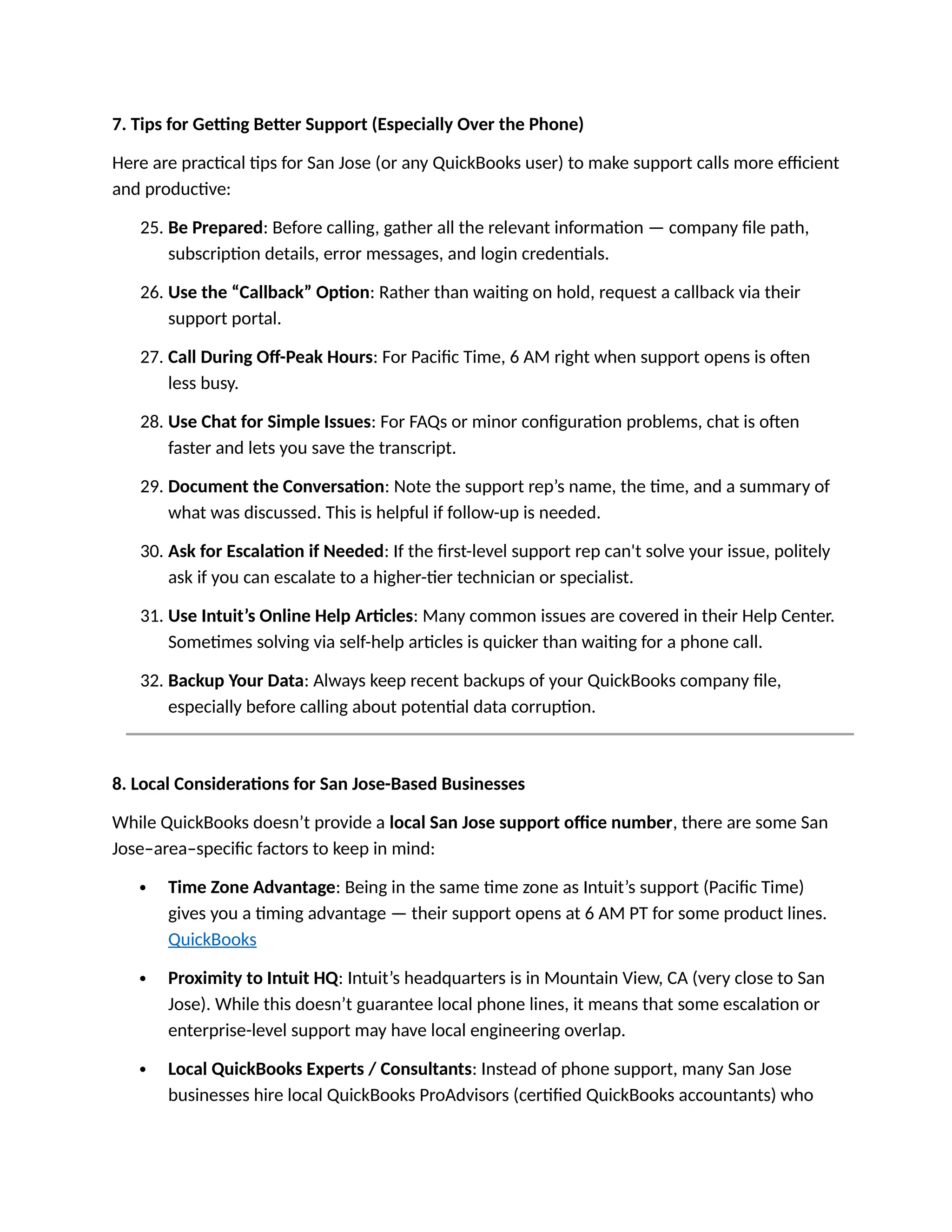 7. Tips for Getting Better Support (Especially Over the Phone)
Here are practical tips for San Jose (or any QuickBooks user) to make support calls more efficient
and productive:
25. Be Prepared: Before calling, gather all the relevant information — company file path,
subscription details, error messages, and login credentials.
26. Use the “Callback” Option: Rather than waiting on hold, request a callback via their
support portal.
27. Call During Off-Peak Hours: For Pacific Time, 6 AM right when support opens is often
less busy.
28. Use Chat for Simple Issues: For FAQs or minor configuration problems, chat is often
faster and lets you save the transcript.
29. Document the Conversation: Note the support rep’s name, the time, and a summary of
what was discussed. This is helpful if follow-up is needed.
30. Ask for Escalation if Needed: If the first-level support rep can't solve your issue, politely
ask if you can escalate to a higher-tier technician or specialist.
31. Use Intuit’s Online Help Articles: Many common issues are covered in their Help Center.
Sometimes solving via self-help articles is quicker than waiting for a phone call.
32. Backup Your Data: Always keep recent backups of your QuickBooks company file,
especially before calling about potential data corruption.
8. Local Considerations for San Jose-Based Businesses
While QuickBooks doesn’t provide a local San Jose support office number, there are some San
Jose–area–specific factors to keep in mind:
 Time Zone Advantage: Being in the same time zone as Intuit’s support (Pacific Time)
gives you a timing advantage — their support opens at 6 AM PT for some product lines.
QuickBooks
 Proximity to Intuit HQ: Intuit’s headquarters is in Mountain View, CA (very close to San
Jose). While this doesn’t guarantee local phone lines, it means that some escalation or
enterprise-level support may have local engineering overlap.
 Local QuickBooks Experts / Consultants: Instead of phone support, many San Jose
businesses hire local QuickBooks ProAdvisors (certified QuickBooks accountants) who
 