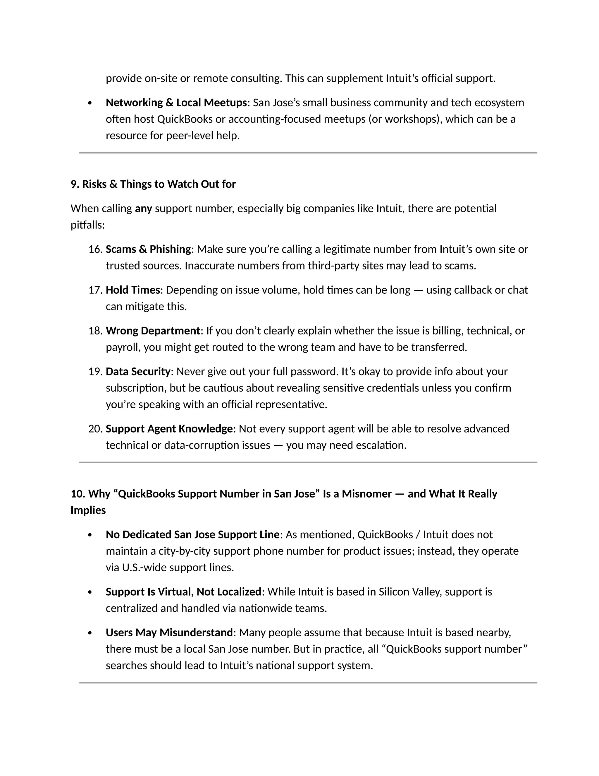 provide on-site or remote consulting. This can supplement Intuit’s official support.
 Networking & Local Meetups: San Jose’s small business community and tech ecosystem
often host QuickBooks or accounting-focused meetups (or workshops), which can be a
resource for peer-level help.
9. Risks & Things to Watch Out for
When calling any support number, especially big companies like Intuit, there are potential
pitfalls:
16. Scams & Phishing: Make sure you’re calling a legitimate number from Intuit’s own site or
trusted sources. Inaccurate numbers from third-party sites may lead to scams.
17. Hold Times: Depending on issue volume, hold times can be long — using callback or chat
can mitigate this.
18. Wrong Department: If you don’t clearly explain whether the issue is billing, technical, or
payroll, you might get routed to the wrong team and have to be transferred.
19. Data Security: Never give out your full password. It’s okay to provide info about your
subscription, but be cautious about revealing sensitive credentials unless you confirm
you’re speaking with an official representative.
20. Support Agent Knowledge: Not every support agent will be able to resolve advanced
technical or data-corruption issues — you may need escalation.
10. Why “QuickBooks Support Number in San Jose” Is a Misnomer — and What It Really
Implies
 No Dedicated San Jose Support Line: As mentioned, QuickBooks / Intuit does not
maintain a city-by-city support phone number for product issues; instead, they operate
via U.S.-wide support lines.
 Support Is Virtual, Not Localized: While Intuit is based in Silicon Valley, support is
centralized and handled via nationwide teams.
 Users May Misunderstand: Many people assume that because Intuit is based nearby,
there must be a local San Jose number. But in practice, all “QuickBooks support number”
searches should lead to Intuit’s national support system.
 