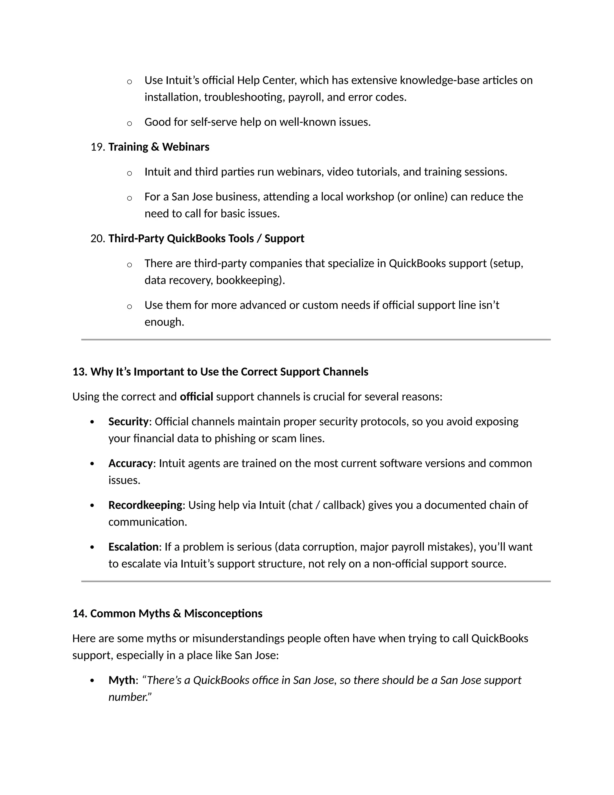 o Use Intuit’s official Help Center, which has extensive knowledge-base articles on
installation, troubleshooting, payroll, and error codes.
o Good for self-serve help on well-known issues.
19. Training & Webinars
o Intuit and third parties run webinars, video tutorials, and training sessions.
o For a San Jose business, attending a local workshop (or online) can reduce the
need to call for basic issues.
20. Third-Party QuickBooks Tools / Support
o There are third-party companies that specialize in QuickBooks support (setup,
data recovery, bookkeeping).
o Use them for more advanced or custom needs if official support line isn’t
enough.
13. Why It’s Important to Use the Correct Support Channels
Using the correct and official support channels is crucial for several reasons:
 Security: Official channels maintain proper security protocols, so you avoid exposing
your financial data to phishing or scam lines.
 Accuracy: Intuit agents are trained on the most current software versions and common
issues.
 Recordkeeping: Using help via Intuit (chat / callback) gives you a documented chain of
communication.
 Escalation: If a problem is serious (data corruption, major payroll mistakes), you’ll want
to escalate via Intuit’s support structure, not rely on a non-official support source.
14. Common Myths & Misconceptions
Here are some myths or misunderstandings people often have when trying to call QuickBooks
support, especially in a place like San Jose:
 Myth: “There’s a QuickBooks office in San Jose, so there should be a San Jose support
number.”
 