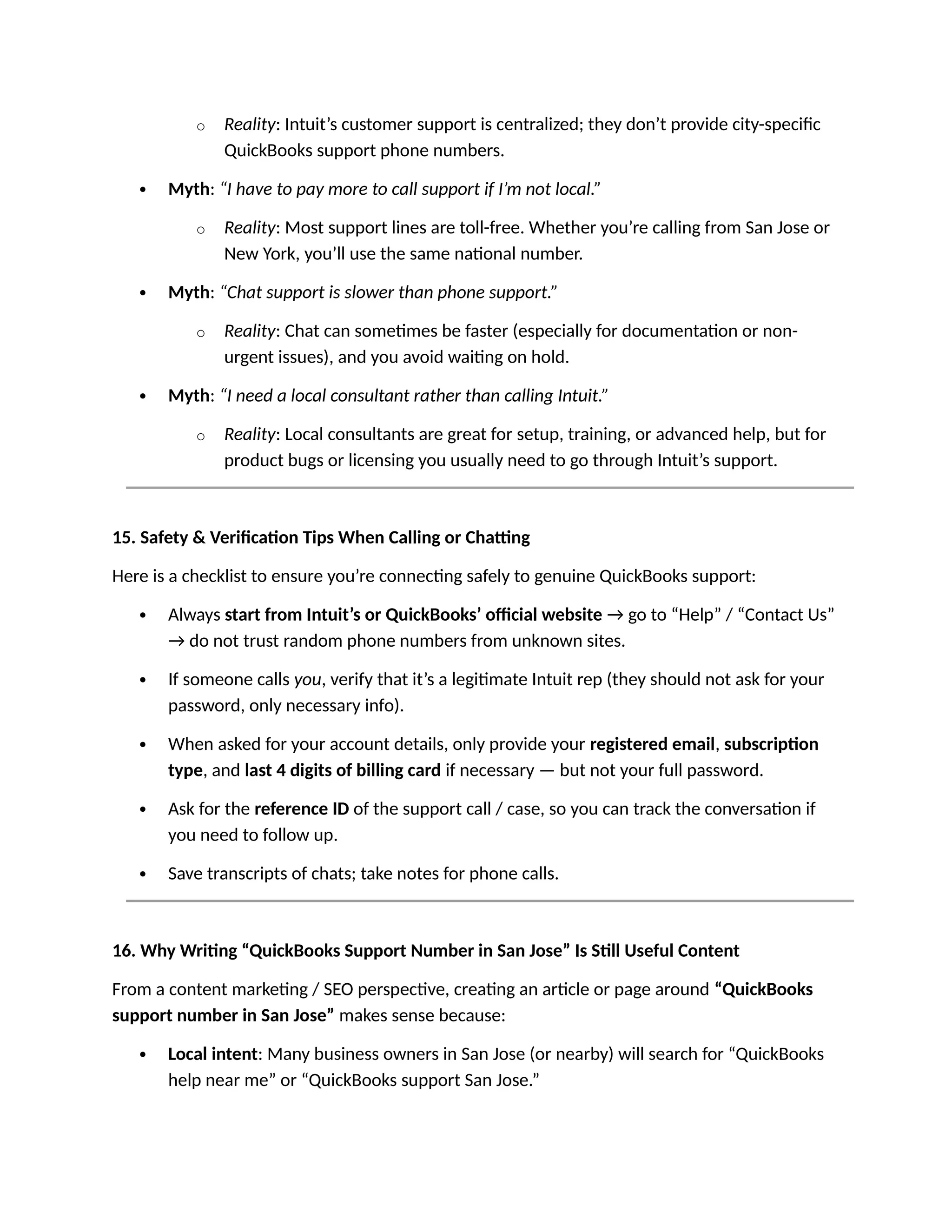 o Reality: Intuit’s customer support is centralized; they don’t provide city-specific
QuickBooks support phone numbers.
 Myth: “I have to pay more to call support if I’m not local.”
o Reality: Most support lines are toll-free. Whether you’re calling from San Jose or
New York, you’ll use the same national number.
 Myth: “Chat support is slower than phone support.”
o Reality: Chat can sometimes be faster (especially for documentation or non-
urgent issues), and you avoid waiting on hold.
 Myth: “I need a local consultant rather than calling Intuit.”
o Reality: Local consultants are great for setup, training, or advanced help, but for
product bugs or licensing you usually need to go through Intuit’s support.
15. Safety & Verification Tips When Calling or Chatting
Here is a checklist to ensure you’re connecting safely to genuine QuickBooks support:
 Always start from Intuit’s or QuickBooks’ official website → go to “Help” / “Contact Us”
→ do not trust random phone numbers from unknown sites.
 If someone calls you, verify that it’s a legitimate Intuit rep (they should not ask for your
password, only necessary info).
 When asked for your account details, only provide your registered email, subscription
type, and last 4 digits of billing card if necessary — but not your full password.
 Ask for the reference ID of the support call / case, so you can track the conversation if
you need to follow up.
 Save transcripts of chats; take notes for phone calls.
16. Why Writing “QuickBooks Support Number in San Jose” Is Still Useful Content
From a content marketing / SEO perspective, creating an article or page around “QuickBooks
support number in San Jose” makes sense because:
 Local intent: Many business owners in San Jose (or nearby) will search for “QuickBooks
help near me” or “QuickBooks support San Jose.”
 