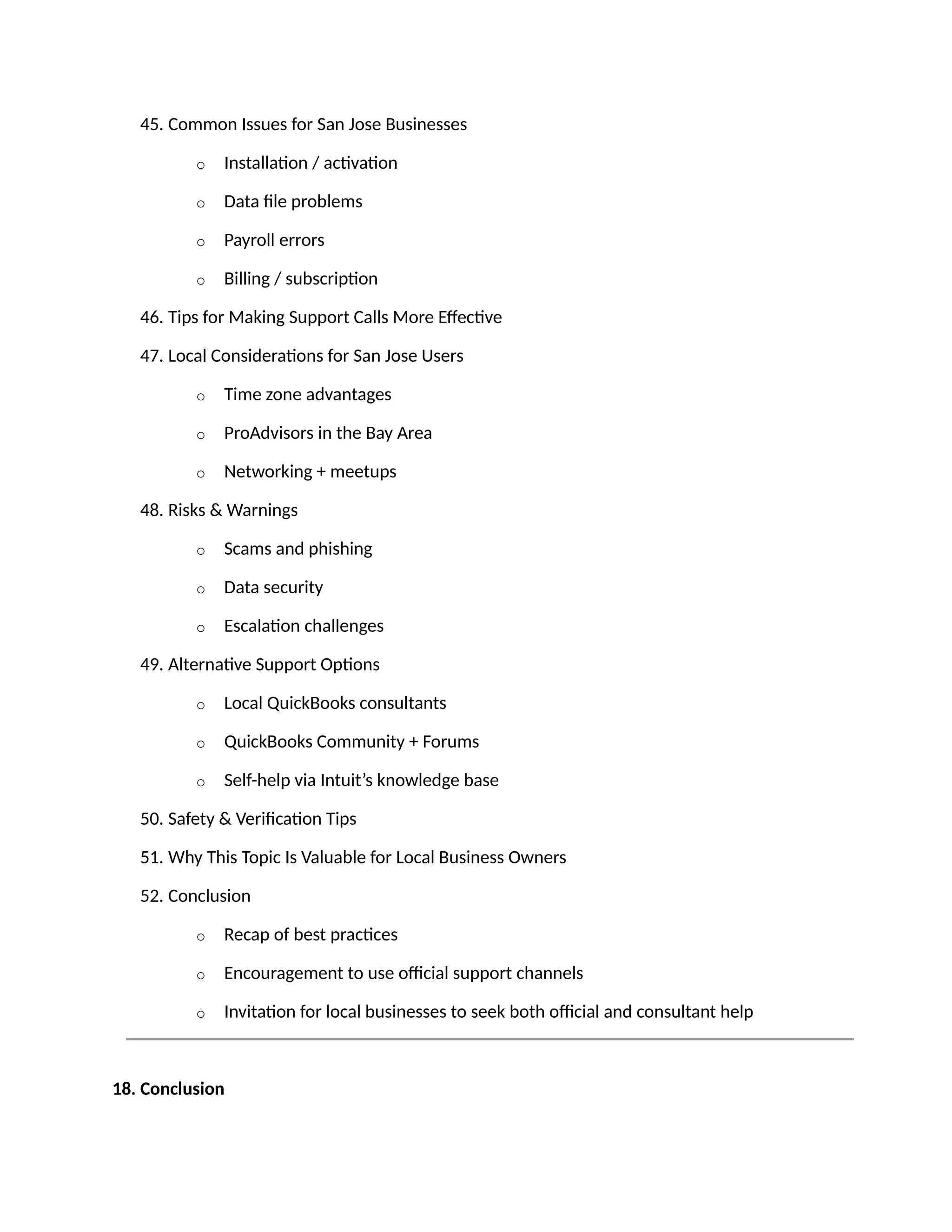 45. Common Issues for San Jose Businesses
o Installation / activation
o Data file problems
o Payroll errors
o Billing / subscription
46. Tips for Making Support Calls More Effective
47. Local Considerations for San Jose Users
o Time zone advantages
o ProAdvisors in the Bay Area
o Networking + meetups
48. Risks & Warnings
o Scams and phishing
o Data security
o Escalation challenges
49. Alternative Support Options
o Local QuickBooks consultants
o QuickBooks Community + Forums
o Self-help via Intuit’s knowledge base
50. Safety & Verification Tips
51. Why This Topic Is Valuable for Local Business Owners
52. Conclusion
o Recap of best practices
o Encouragement to use official support channels
o Invitation for local businesses to seek both official and consultant help
18. Conclusion
 