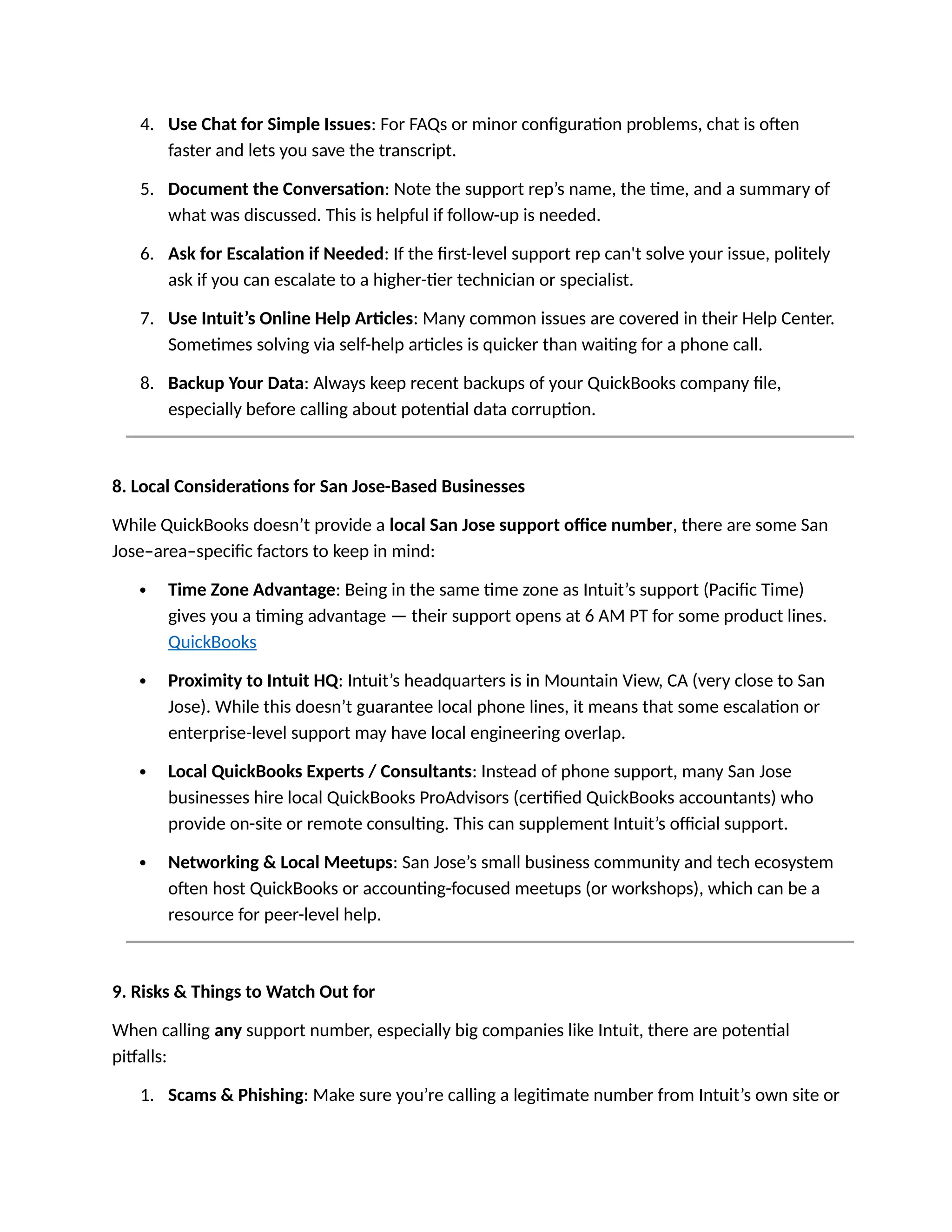 4. Use Chat for Simple Issues: For FAQs or minor configuration problems, chat is often
faster and lets you save the transcript.
5. Document the Conversation: Note the support rep’s name, the time, and a summary of
what was discussed. This is helpful if follow-up is needed.
6. Ask for Escalation if Needed: If the first-level support rep can't solve your issue, politely
ask if you can escalate to a higher-tier technician or specialist.
7. Use Intuit’s Online Help Articles: Many common issues are covered in their Help Center.
Sometimes solving via self-help articles is quicker than waiting for a phone call.
8. Backup Your Data: Always keep recent backups of your QuickBooks company file,
especially before calling about potential data corruption.
8. Local Considerations for San Jose-Based Businesses
While QuickBooks doesn’t provide a local San Jose support office number, there are some San
Jose–area–specific factors to keep in mind:
 Time Zone Advantage: Being in the same time zone as Intuit’s support (Pacific Time)
gives you a timing advantage — their support opens at 6 AM PT for some product lines.
QuickBooks
 Proximity to Intuit HQ: Intuit’s headquarters is in Mountain View, CA (very close to San
Jose). While this doesn’t guarantee local phone lines, it means that some escalation or
enterprise-level support may have local engineering overlap.
 Local QuickBooks Experts / Consultants: Instead of phone support, many San Jose
businesses hire local QuickBooks ProAdvisors (certified QuickBooks accountants) who
provide on-site or remote consulting. This can supplement Intuit’s official support.
 Networking & Local Meetups: San Jose’s small business community and tech ecosystem
often host QuickBooks or accounting-focused meetups (or workshops), which can be a
resource for peer-level help.
9. Risks & Things to Watch Out for
When calling any support number, especially big companies like Intuit, there are potential
pitfalls:
1. Scams & Phishing: Make sure you’re calling a legitimate number from Intuit’s own site or
 
