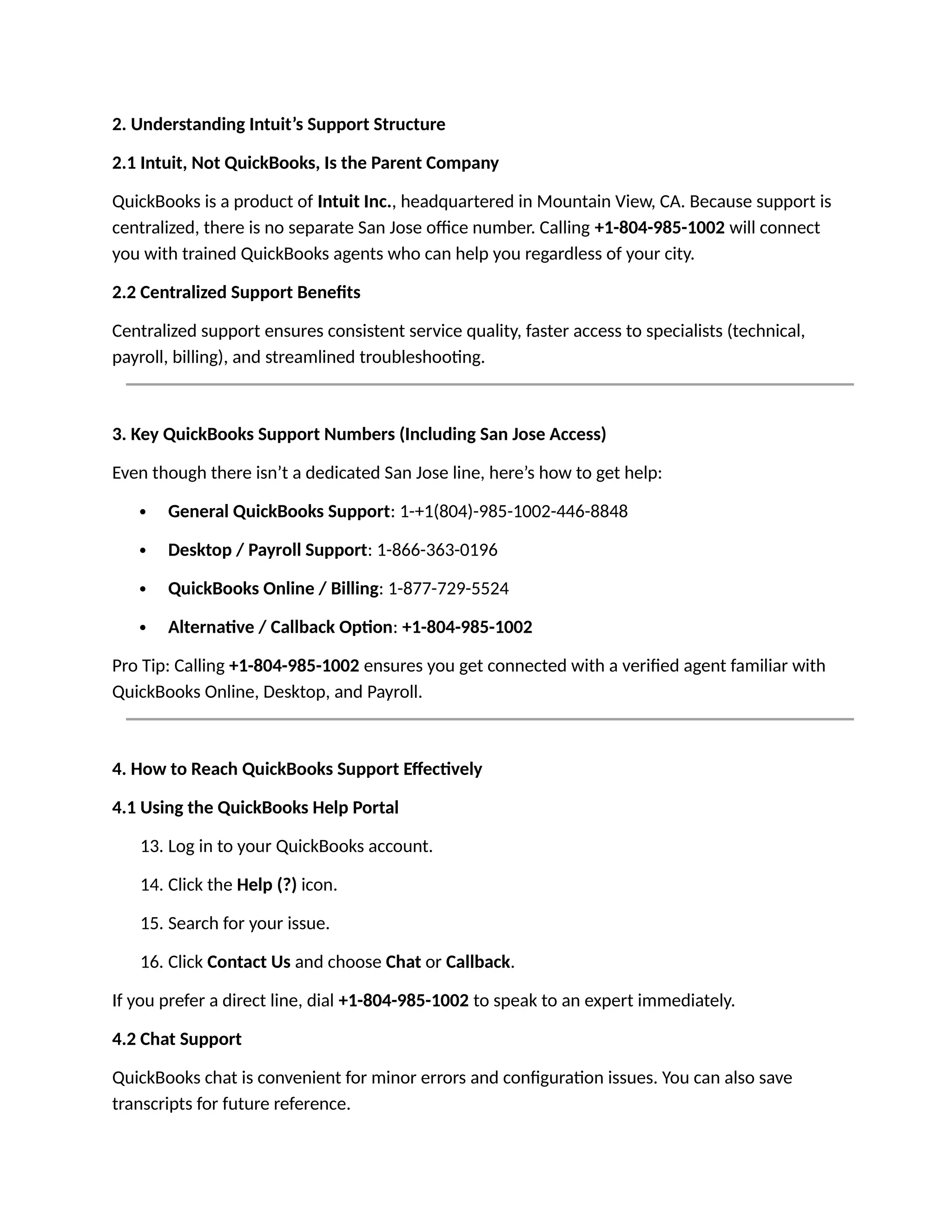 2. Understanding Intuit’s Support Structure
2.1 Intuit, Not QuickBooks, Is the Parent Company
QuickBooks is a product of Intuit Inc., headquartered in Mountain View, CA. Because support is
centralized, there is no separate San Jose office number. Calling +1-804-985-1002 will connect
you with trained QuickBooks agents who can help you regardless of your city.
2.2 Centralized Support Benefits
Centralized support ensures consistent service quality, faster access to specialists (technical,
payroll, billing), and streamlined troubleshooting.
3. Key QuickBooks Support Numbers (Including San Jose Access)
Even though there isn’t a dedicated San Jose line, here’s how to get help:
 General QuickBooks Support: 1-+1(804)-985-1002-446-8848
 Desktop / Payroll Support: 1-866-363-0196
 QuickBooks Online / Billing: 1-877-729-5524
 Alternative / Callback Option: +1-804-985-1002
Pro Tip: Calling +1-804-985-1002 ensures you get connected with a verified agent familiar with
QuickBooks Online, Desktop, and Payroll.
4. How to Reach QuickBooks Support Effectively
4.1 Using the QuickBooks Help Portal
13. Log in to your QuickBooks account.
14. Click the Help (?) icon.
15. Search for your issue.
16. Click Contact Us and choose Chat or Callback.
If you prefer a direct line, dial +1-804-985-1002 to speak to an expert immediately.
4.2 Chat Support
QuickBooks chat is convenient for minor errors and configuration issues. You can also save
transcripts for future reference.
 