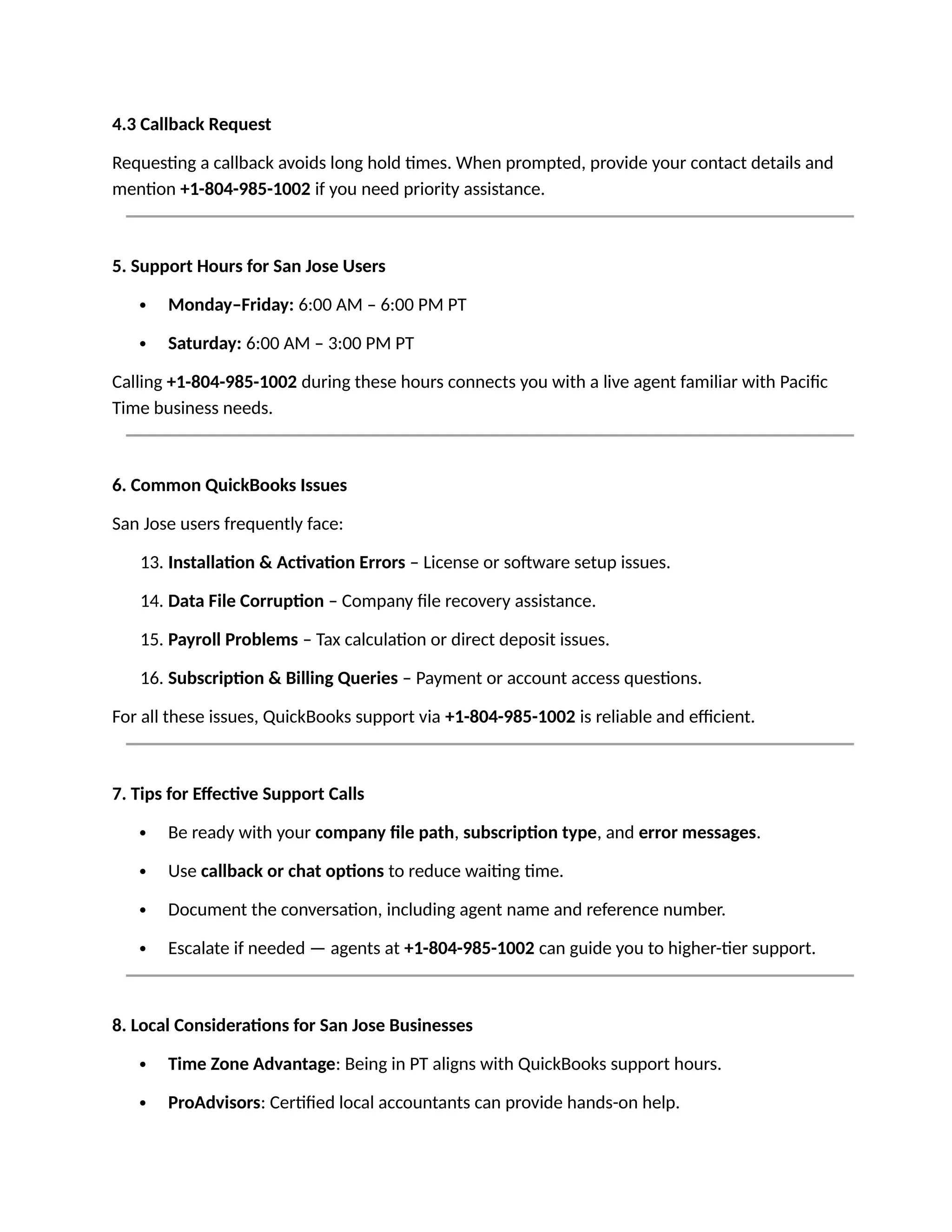 4.3 Callback Request
Requesting a callback avoids long hold times. When prompted, provide your contact details and
mention +1-804-985-1002 if you need priority assistance.
5. Support Hours for San Jose Users
 Monday–Friday: 6:00 AM – 6:00 PM PT
 Saturday: 6:00 AM – 3:00 PM PT
Calling +1-804-985-1002 during these hours connects you with a live agent familiar with Pacific
Time business needs.
6. Common QuickBooks Issues
San Jose users frequently face:
13. Installation & Activation Errors – License or software setup issues.
14. Data File Corruption – Company file recovery assistance.
15. Payroll Problems – Tax calculation or direct deposit issues.
16. Subscription & Billing Queries – Payment or account access questions.
For all these issues, QuickBooks support via +1-804-985-1002 is reliable and efficient.
7. Tips for Effective Support Calls
 Be ready with your company file path, subscription type, and error messages.
 Use callback or chat options to reduce waiting time.
 Document the conversation, including agent name and reference number.
 Escalate if needed — agents at +1-804-985-1002 can guide you to higher-tier support.
8. Local Considerations for San Jose Businesses
 Time Zone Advantage: Being in PT aligns with QuickBooks support hours.
 ProAdvisors: Certified local accountants can provide hands-on help.
 