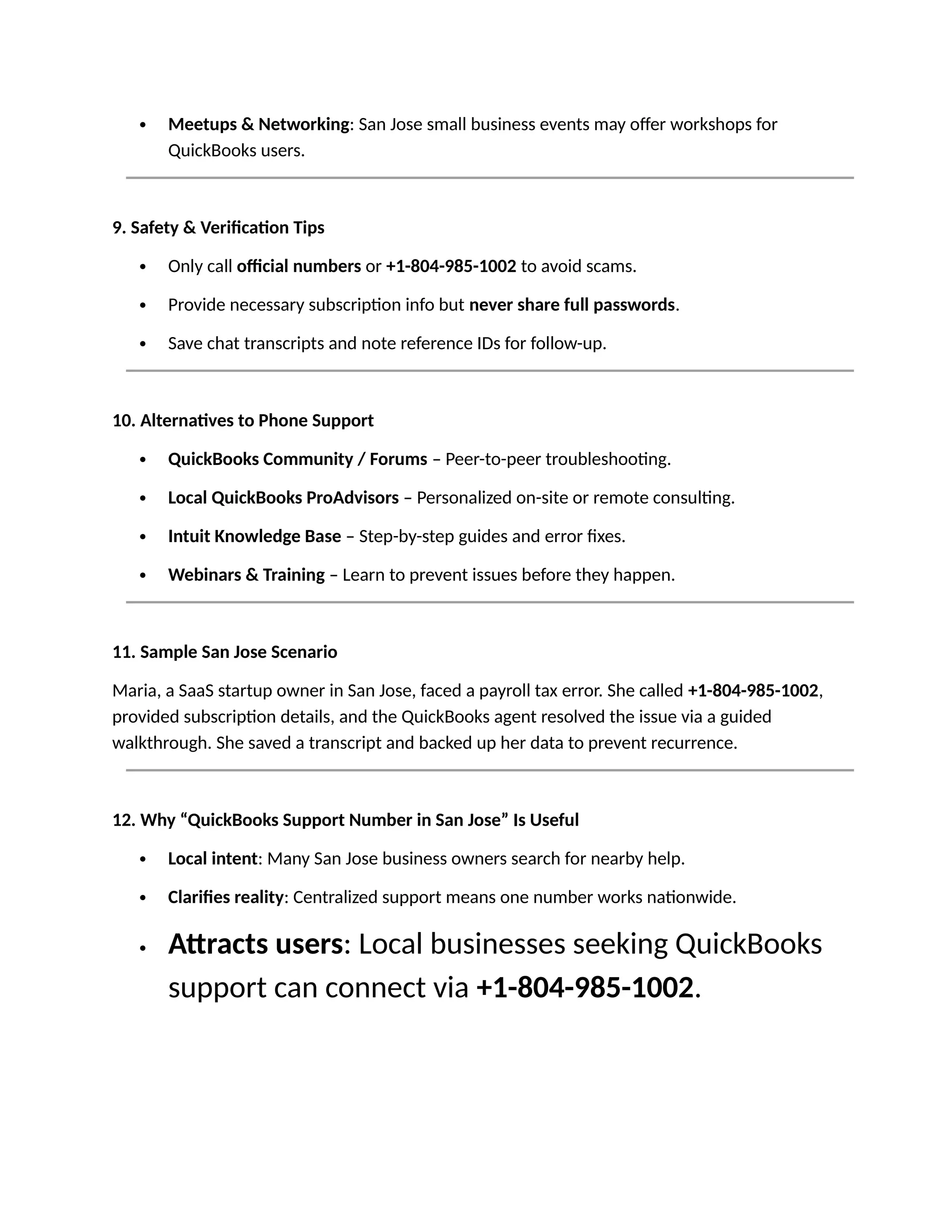  Meetups & Networking: San Jose small business events may offer workshops for
QuickBooks users.
9. Safety & Verification Tips
 Only call official numbers or +1-804-985-1002 to avoid scams.
 Provide necessary subscription info but never share full passwords.
 Save chat transcripts and note reference IDs for follow-up.
10. Alternatives to Phone Support
 QuickBooks Community / Forums – Peer-to-peer troubleshooting.
 Local QuickBooks ProAdvisors – Personalized on-site or remote consulting.
 Intuit Knowledge Base – Step-by-step guides and error fixes.
 Webinars & Training – Learn to prevent issues before they happen.
11. Sample San Jose Scenario
Maria, a SaaS startup owner in San Jose, faced a payroll tax error. She called +1-804-985-1002,
provided subscription details, and the QuickBooks agent resolved the issue via a guided
walkthrough. She saved a transcript and backed up her data to prevent recurrence.
12. Why “QuickBooks Support Number in San Jose” Is Useful
 Local intent: Many San Jose business owners search for nearby help.
 Clarifies reality: Centralized support means one number works nationwide.
 Attracts users: Local businesses seeking QuickBooks
support can connect via +1-804-985-1002.
 