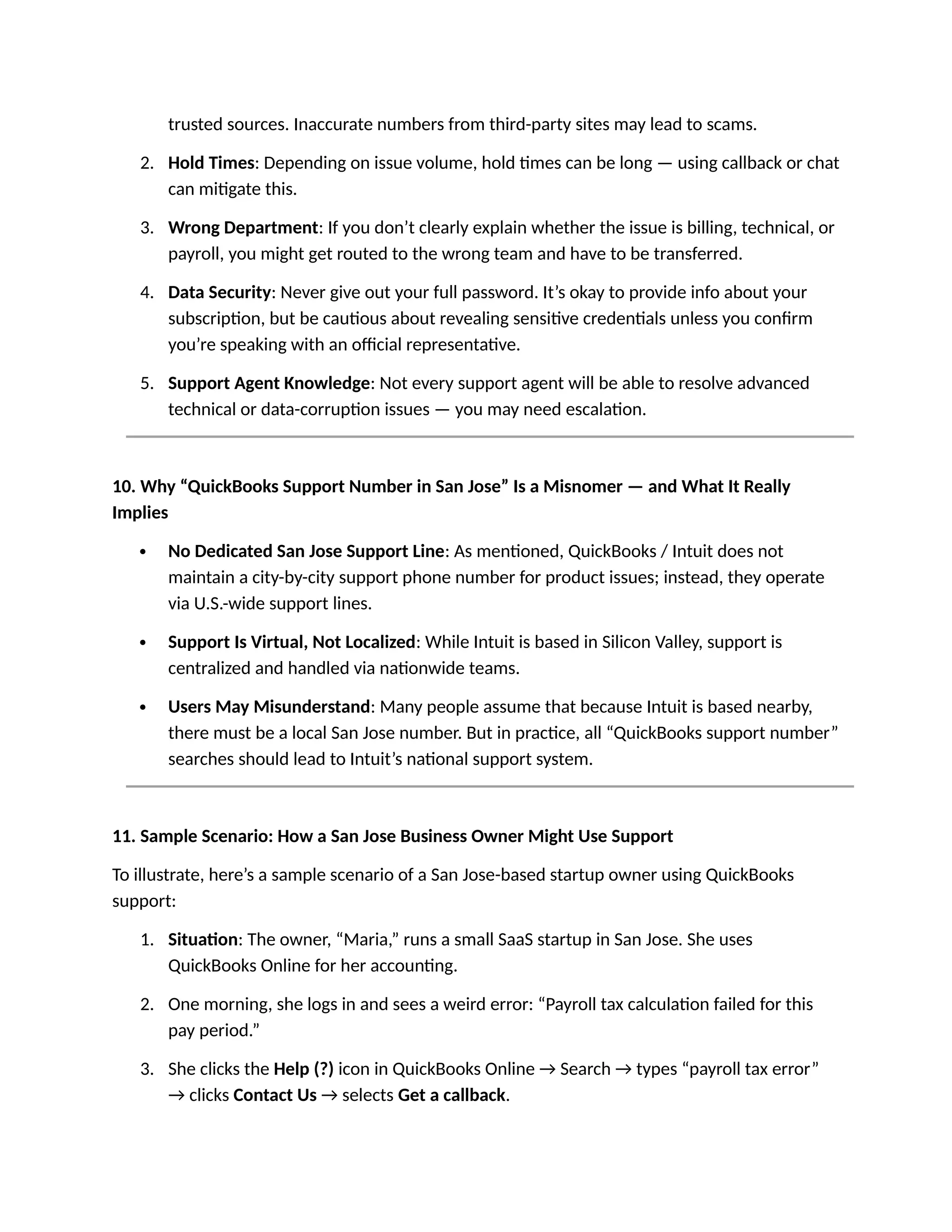 trusted sources. Inaccurate numbers from third-party sites may lead to scams.
2. Hold Times: Depending on issue volume, hold times can be long — using callback or chat
can mitigate this.
3. Wrong Department: If you don’t clearly explain whether the issue is billing, technical, or
payroll, you might get routed to the wrong team and have to be transferred.
4. Data Security: Never give out your full password. It’s okay to provide info about your
subscription, but be cautious about revealing sensitive credentials unless you confirm
you’re speaking with an official representative.
5. Support Agent Knowledge: Not every support agent will be able to resolve advanced
technical or data-corruption issues — you may need escalation.
10. Why “QuickBooks Support Number in San Jose” Is a Misnomer — and What It Really
Implies
 No Dedicated San Jose Support Line: As mentioned, QuickBooks / Intuit does not
maintain a city-by-city support phone number for product issues; instead, they operate
via U.S.-wide support lines.
 Support Is Virtual, Not Localized: While Intuit is based in Silicon Valley, support is
centralized and handled via nationwide teams.
 Users May Misunderstand: Many people assume that because Intuit is based nearby,
there must be a local San Jose number. But in practice, all “QuickBooks support number”
searches should lead to Intuit’s national support system.
11. Sample Scenario: How a San Jose Business Owner Might Use Support
To illustrate, here’s a sample scenario of a San Jose-based startup owner using QuickBooks
support:
1. Situation: The owner, “Maria,” runs a small SaaS startup in San Jose. She uses
QuickBooks Online for her accounting.
2. One morning, she logs in and sees a weird error: “Payroll tax calculation failed for this
pay period.”
3. She clicks the Help (?) icon in QuickBooks Online → Search → types “payroll tax error”
→ clicks Contact Us → selects Get a callback.
 