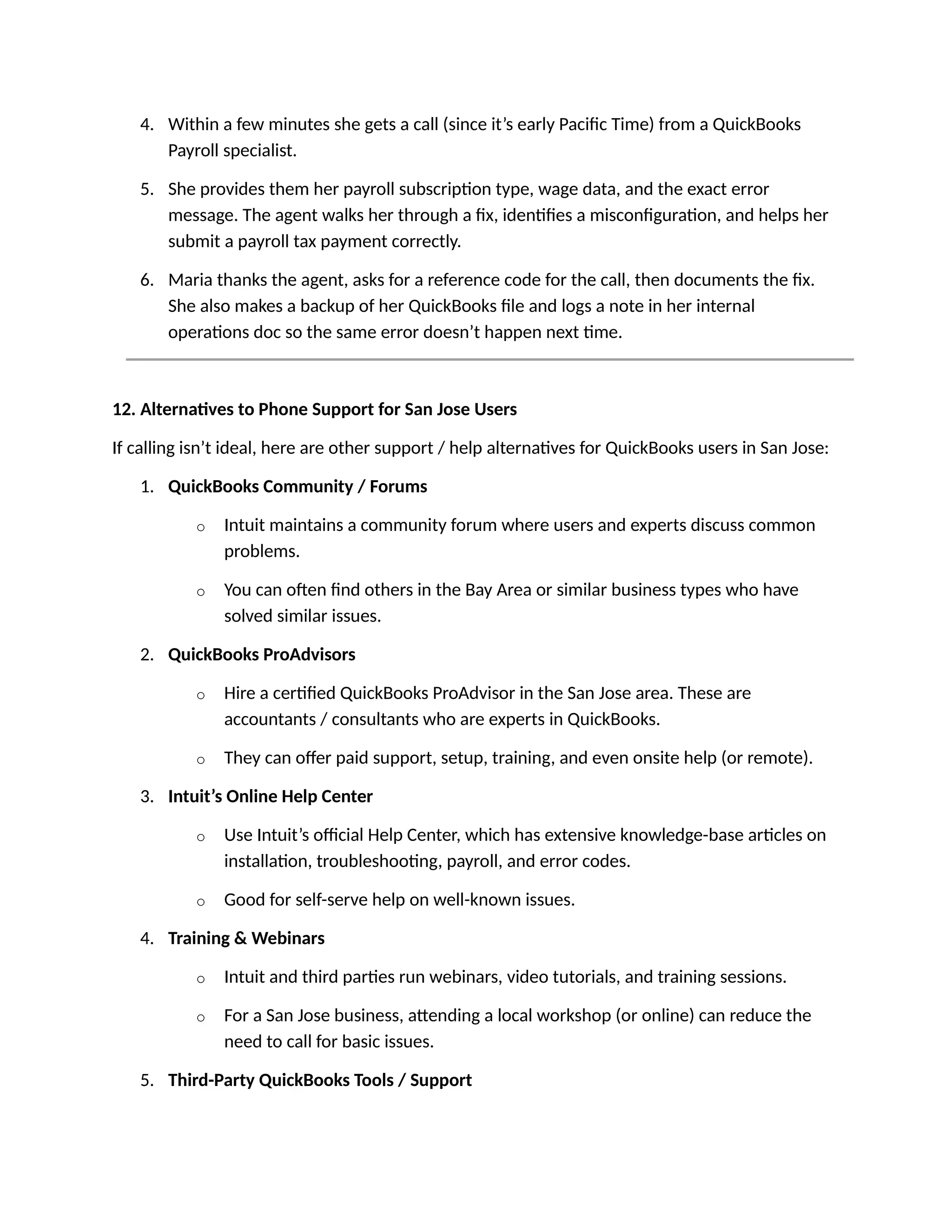 4. Within a few minutes she gets a call (since it’s early Pacific Time) from a QuickBooks
Payroll specialist.
5. She provides them her payroll subscription type, wage data, and the exact error
message. The agent walks her through a fix, identifies a misconfiguration, and helps her
submit a payroll tax payment correctly.
6. Maria thanks the agent, asks for a reference code for the call, then documents the fix.
She also makes a backup of her QuickBooks file and logs a note in her internal
operations doc so the same error doesn’t happen next time.
12. Alternatives to Phone Support for San Jose Users
If calling isn’t ideal, here are other support / help alternatives for QuickBooks users in San Jose:
1. QuickBooks Community / Forums
o Intuit maintains a community forum where users and experts discuss common
problems.
o You can often find others in the Bay Area or similar business types who have
solved similar issues.
2. QuickBooks ProAdvisors
o Hire a certified QuickBooks ProAdvisor in the San Jose area. These are
accountants / consultants who are experts in QuickBooks.
o They can offer paid support, setup, training, and even onsite help (or remote).
3. Intuit’s Online Help Center
o Use Intuit’s official Help Center, which has extensive knowledge-base articles on
installation, troubleshooting, payroll, and error codes.
o Good for self-serve help on well-known issues.
4. Training & Webinars
o Intuit and third parties run webinars, video tutorials, and training sessions.
o For a San Jose business, attending a local workshop (or online) can reduce the
need to call for basic issues.
5. Third-Party QuickBooks Tools / Support
 