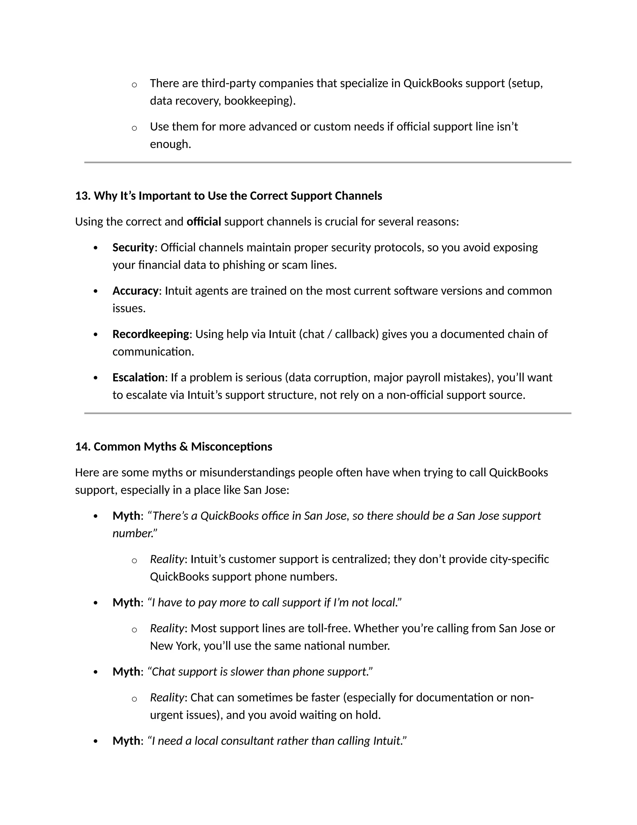 o There are third-party companies that specialize in QuickBooks support (setup,
data recovery, bookkeeping).
o Use them for more advanced or custom needs if official support line isn’t
enough.
13. Why It’s Important to Use the Correct Support Channels
Using the correct and official support channels is crucial for several reasons:
 Security: Official channels maintain proper security protocols, so you avoid exposing
your financial data to phishing or scam lines.
 Accuracy: Intuit agents are trained on the most current software versions and common
issues.
 Recordkeeping: Using help via Intuit (chat / callback) gives you a documented chain of
communication.
 Escalation: If a problem is serious (data corruption, major payroll mistakes), you’ll want
to escalate via Intuit’s support structure, not rely on a non-official support source.
14. Common Myths & Misconceptions
Here are some myths or misunderstandings people often have when trying to call QuickBooks
support, especially in a place like San Jose:
 Myth: “There’s a QuickBooks office in San Jose, so there should be a San Jose support
number.”
o Reality: Intuit’s customer support is centralized; they don’t provide city-specific
QuickBooks support phone numbers.
 Myth: “I have to pay more to call support if I’m not local.”
o Reality: Most support lines are toll-free. Whether you’re calling from San Jose or
New York, you’ll use the same national number.
 Myth: “Chat support is slower than phone support.”
o Reality: Chat can sometimes be faster (especially for documentation or non-
urgent issues), and you avoid waiting on hold.
 Myth: “I need a local consultant rather than calling Intuit.”
 