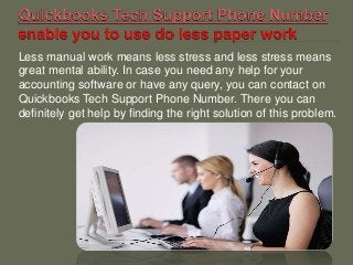 Less manual work means less stress and less stress means
great mental ability. In case you need any help for your
accounting software or have any query, you can contact on
Quickbooks Tech Support Phone Number. There you can
definitely get help by finding the right solution of this problem.
 