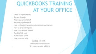 QUICKBOOKS TRAINING
AT YOUR OFFICE
• Learn to input checks
• Record deposits
• Receive payments A/R
• Receive payments A/P
• How to delete transactions (before reconciliation)
• How to prepare import
• How to download import
• Run Profit & Loss
• Run Balance Sheet
• How to enter bills
Call 832 471 0155
smallbizhouston@aol.com
• 2-3 hours on-site ($249.)
 